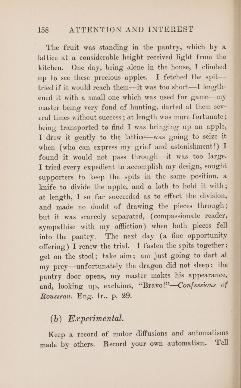 The fruit was standing in the pantry, which by a lattice at a considerable height received light from the kitchen. One day, being alone in the house, I climbed up to see these precious apples. I fetched the spit— tried if it would reach them—it was too short—I length- ened it with a small one which was used for game—my master being very fond of hunting, darted at them sev- eral times without success ; at length was more fortunate ; being transported to find I was bringing up an apple, I drew it gently to the lattice—was going to seize it when (who can express my grief and astonishment!) I found it would not pass through—it was too large. I tried every expedient to accomplish my design, sought supporters to keep the spits in the same position, a knife to divide the apple, and a lath to hold it with; at length, I so far succeeded as to effect the division, and made no doubt of drawing the pieces through; but it was scarcely separated, (compassionate reader, sympathise with my affliction) when both pieces fell into the pantry. The next day (a fine opportunity offering) I renew the trial. I fasten the spits together; get on the stool; take aim; am just going to dart at my prey—unfortunately the dragon did not sleep; the pantry door opens, my master makes his appearance, and, looking up, exclaims, “Bravo !’—Confessions of Rousseau, Eng. tr., p. 29. (b) Eaperimental. Keep a record of motor diffusions and automatisms made by others. Record your own automatism. Tell