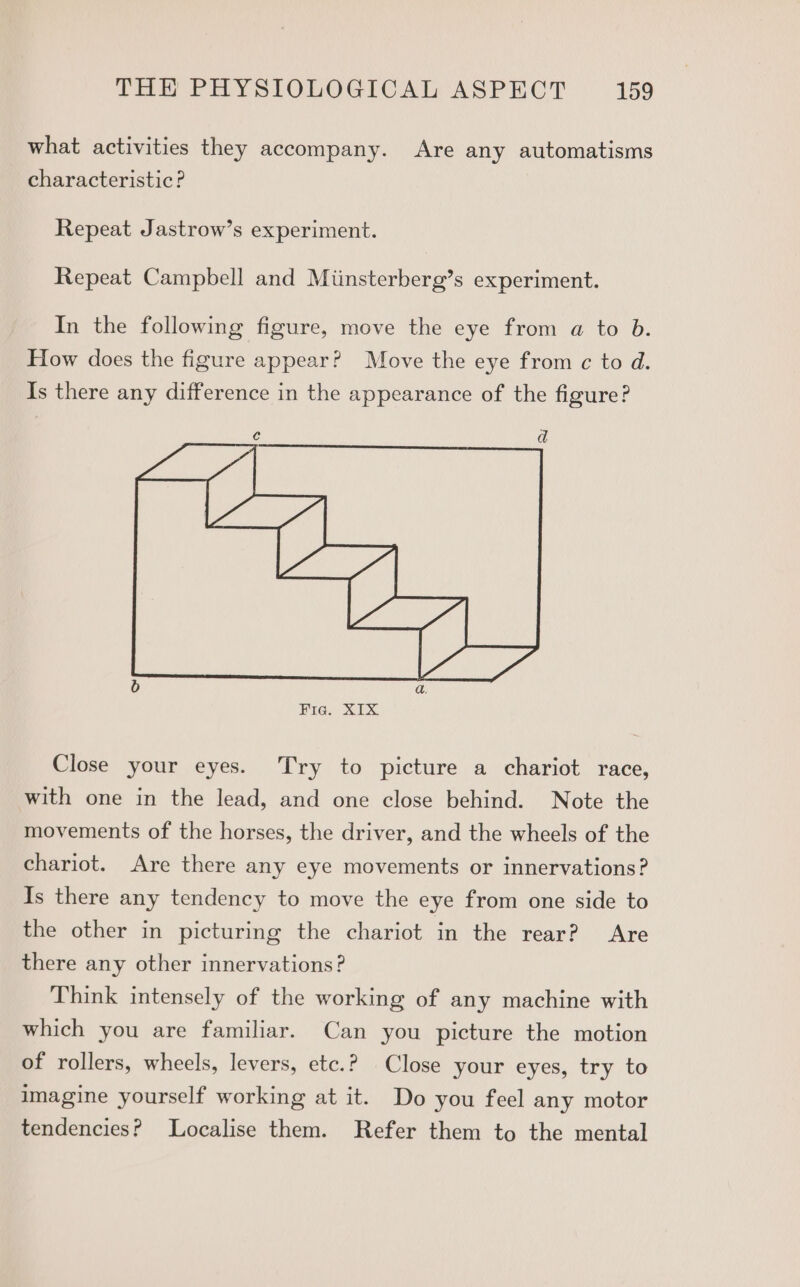 what activities they accompany. Are any automatisms characteristic? Repeat Jastrow’s experiment. Repeat Campbell and Miinsterberg’s experiment. In the following figure, move the eye from a to b. How does the figure appear? Move the eye from ¢ to d. Is there any difference in the appearance of the figure? c ad Hig, SIX Close your eyes. Try to picture a chariot race, with one in the lead, and one close behind. Note the movements of the horses, the driver, and the wheels of the chariot. Are there any eye movements or innervations? Is there any tendency to move the eye from one side to the other in picturing the chariot in the rear? Are there any other innervations? Think intensely of the working of any machine with which you are familiar. Can you picture the motion of rollers, wheels, levers, etc.? Close your eyes, try to imagine yourself working at it. Do you feel any motor tendencies? Localise them. Refer them to the mental