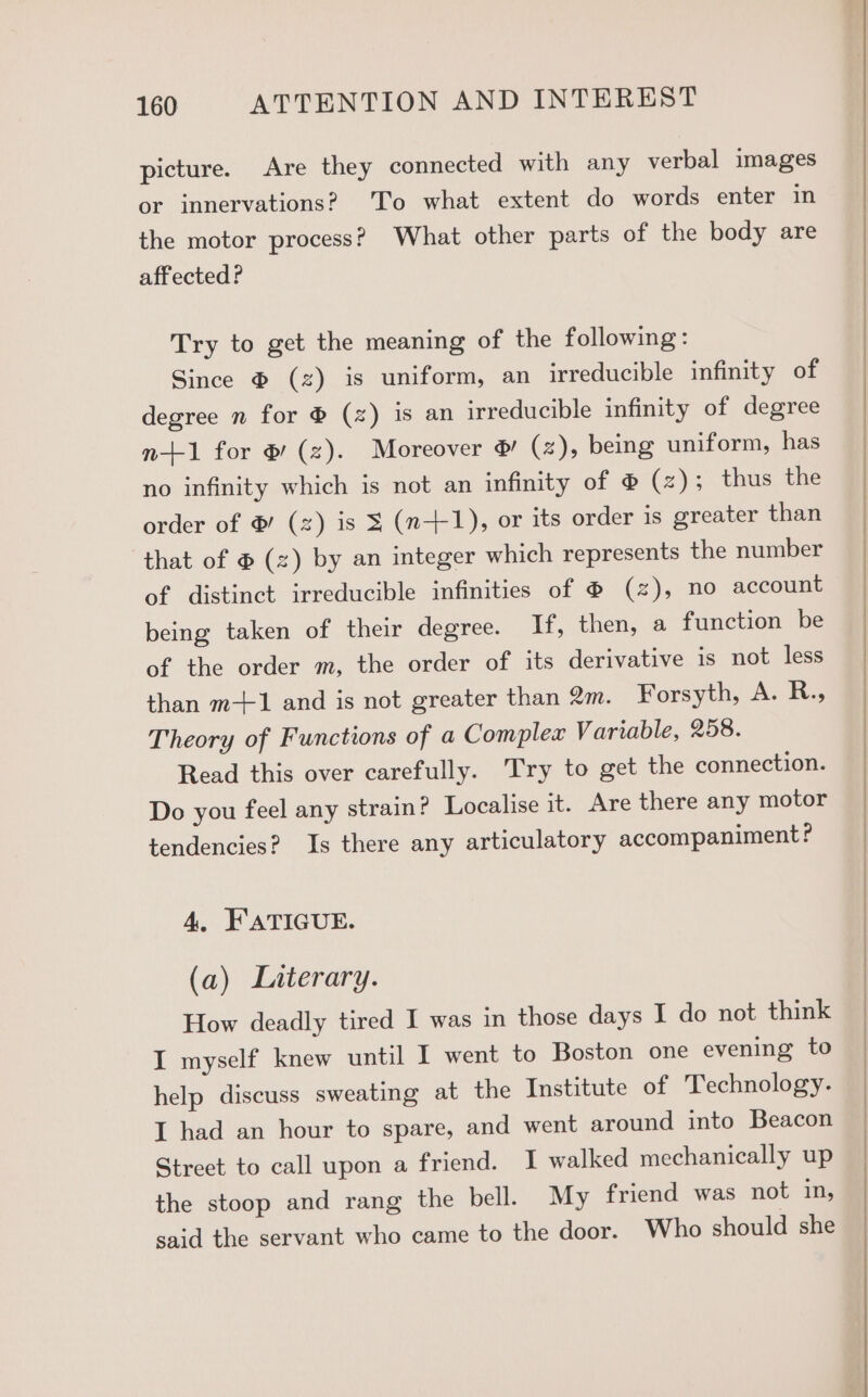 picture. Are they connected with any verbal images or innervations? 'To what extent do words enter in the motor process? What other parts of the body are affected? Try to get the meaning of the following : Since @ (2) is uniform, an irreducible infinity of degree n for ® (z) is an irreducible infinity of degree n+1 for & (z). Moreover ®& (2), being uniform, has no infinity which is not an infinity of ® (z); thus the order of @ (z) is 3 (n-+1), or its order is greater than that of @ (z) by an integer which represents the number of distinct irreducible infinities of @ (2), no account being taken of their degree. If, then, a function be of the order m, the order of its derivative is not less than m-+1 and is not greater than 2m. Forsyth, A. R., Theory of Functions of a Complex Variable, 258. Read this over carefully. Try to get the connection. Do you feel any strain? Localise it. Are there any motor tendencies? Is there any articulatory accompaniment? 4, FATIGUE. (a) Literary. How deadly tired I was in those days I do not think I myself knew until I went to Boston one evening to help discuss sweating at the Institute of Technology. I had an hour to spare, and went around into Beacon Street to call upon a friend. I walked mechanically up the stoop and rang the bell. My friend was not in, said the servant who came to the door. Who should she