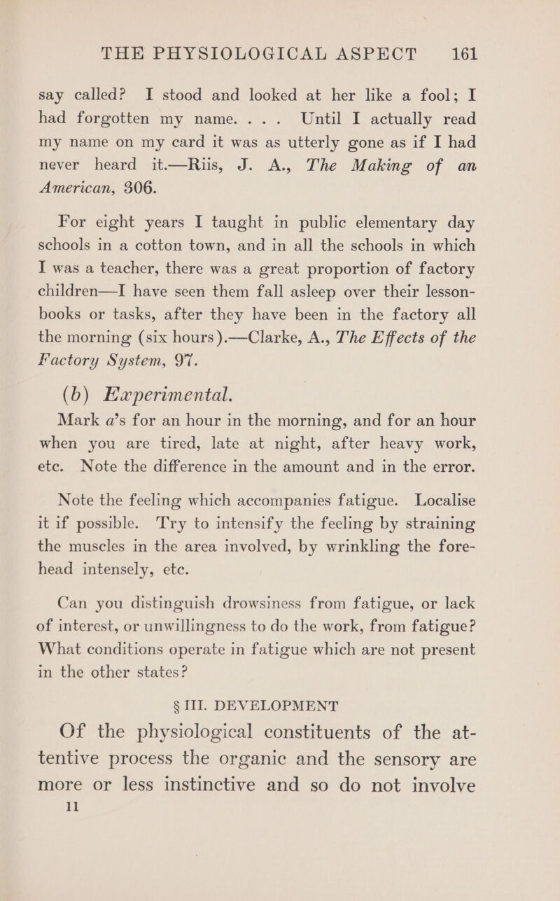 say called? I stood and looked at her like a fool; I had forgotten my name. ... Until I actually read my name on my card it was as utterly gone as if I had never heard it.—Riis, J. A., The Making of an American, 306. For eight years I taught in public elementary day schools in a cotton town, and in all the schools in which I was a teacher, there was a great proportion of factory children—TI have seen them fall asleep over their lesson- books or tasks, after they have been in the factory all the morning (six hours ).—Clarke, A., The Effects of the Factory System, 97. (b) Eaperimental. Mark a’s for an hour in the morning, and for an hour when you are tired, late at night, after heavy work, etc. Note the difference in the amount and in the error. Note the feeling which accompanies fatigue. Localise it if possible. Try to intensify the feeling by straining the muscles in the area involved, by wrinkling the fore- head intensely, etc. Can you distinguish drowsiness from fatigue, or lack of interest, or unwillingness to do the work, from fatigue? What conditions operate in fatigue which are not present in the other states? § III. DEVELOPMENT Of the physiological constituents of the at- tentive process the organic and the sensory are more or less instinctive and so do not involve 11