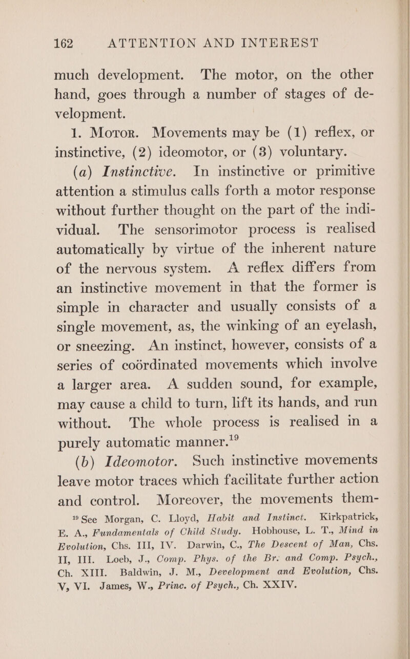 much development. The motor, on the other hand, goes through a number of stages of de- velopment. 1. Moror. Movements may be (1) reflex, or instinctive, (2) ideomotor, or (3) voluntary. (a) Instinctive. In instinctive or primitive attention a stimulus calls forth a motor response without further thought on the part of the indi- vidual. The sensorimotor process is realised automatically by virtue of the inherent nature of the nervous system. A reflex differs from an instinctive movement in that the former is simple in character and usually consists of a single movement, as, the winking of an eyelash, or sneezing. An instinct, however, consists of a series of codrdinated movements which involve a larger area. A sudden sound, for example, may cause a child to turn, lift its hands, and run without. The whole process is realised in a purely automatic manner.” (b) Ideomotor. Such instinctive movements leave motor traces which facilitate further action and control. Moreover, the movements them- 19See Morgan, C. Lloyd, Habit and Instinct. Kirkpatrick, E. A., Fundamentals of Child Study. Hobhouse, L. T., Mind in Evolution, Chs. III, IV. Darwin, C., The Descent of Man, Chs. II, III. Loeb, J., Comp. Phys. of the Br. and Comp. Psych., Ch. XIII. Baldwin, J. M., Development and Evolution, Chs. V, VI. James, W., Princ. of Psych., Ch. XXIV.