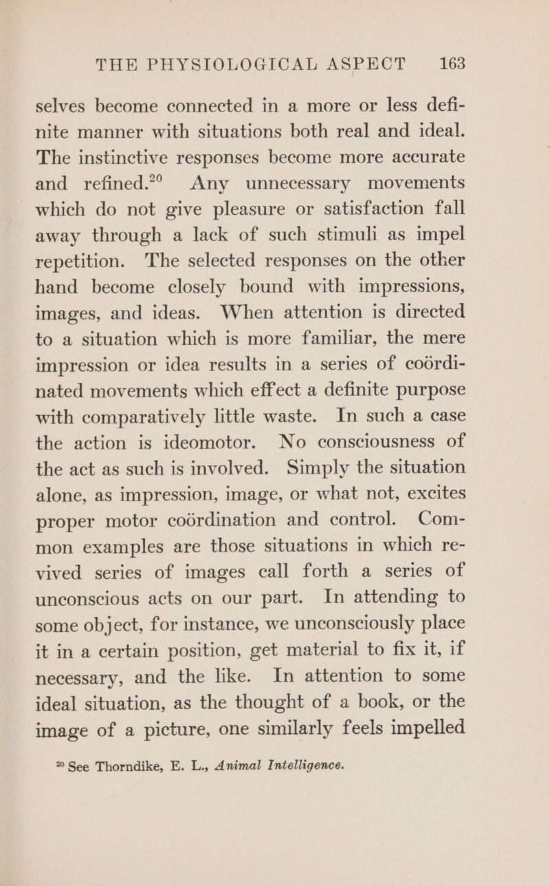 selves become connected in a more or less defi- nite manner with situations both real and ideal. The instinctive responses become more accurate and refined.*® Any unnecessary movements which do not give pleasure or satisfaction fall away through a lack of such stimuli as impel repetition. The selected responses on the other hand become closely bound with impressions, images, and ideas. When attention is directed to a situation which is more familiar, the mere impression or idea results in a series of coordi- nated movements which effect a definite purpose with comparatively little waste. In such a case the action is ideomotor. No consciousness of the act as such is involved. Simply the situation alone, as impression, image, or what not, excites proper motor codrdination and control. Com- mon examples are those situations in which re- vived series of images call forth a series of unconscious acts on our part. In attending to some object, for instance, we unconsciously place it in a certain position, get material to fix it, if necessary, and the like. In attention to some ideal situation, as the thought of a book, or the image of a picture, one similarly feels impelled 20 See Thorndike, E. L., Animal Intelligence.