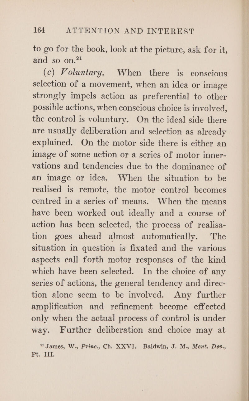 to go for the book, look at the picture, ask for it, and so on.”* (c) Voluntary. When there is conscious selection of a movement, when an idea or image strongly impels action as preferential to other possible actions, when conscious choice is involved, the control is voluntary. On the ideal side there are usually deliberation and selection as already explained. On the motor side there is either an image of some action or a series of motor inner- vations and tendencies due to the dominance of an image or idea. When the situation to be realised is remote, the motor control becomes centred in a series of means. When the means have been worked out ideally and a course of action has been selected, the process of realisa- tion goes ahead almost automatically. The situation in question is fixated and the various aspects call forth motor responses of the kind which have been selected. In the choice of any series of actions, the general tendency and direc- tion alone seem to be involved. Any further amplification and refinement become effected only when the actual process of control is under way. Further deliberation and choice may at 2 James, W., Princ., Ch. XXVI. Baldwin, J. M., Ment. Deov., Pe. ar.