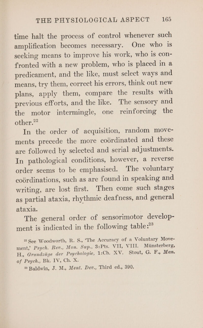 time halt the process of control whenever such amplification becomes necessary. One who is seeking means to improve his work, who is con- fronted with a new problem, who is placed in a predicament, and the like, must select ways and means, try them, correct his errors, think out new plans, apply them, compare the results with previous efforts, and the like. The sensory and the motor intermingle, one reinforcing the other.” In the order of acquisition, random move- ments precede the more codrdinated and these are followed by selected and serial adjustments. In pathological conditions, however, a reverse order seems to be emphasised. The voluntary codrdinations, such as are found in speaking and writing, are lost first. Then come such stages as partial ataxia, rhythmic deafness, and general ataxia. The general order of sensorimotor develop- ment is indicated in the following table:** 2 See Woodworth, R. S., “The Accuracy of a Voluntary Move- ment, Psych. Rev., Mon. Sup., 3:Pts. VII, VIII. Miinsterberg, H., Grundziige der Psychologie, 1:Ch. XV. Stout, G. F., Man. of Psych., Bk. IV, Ch,/ a: 23 Baldwin, J. M., Ment. Dev., Third ed., 390.