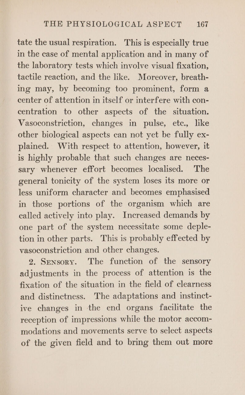 tate the usual respiration. This is especially true in the case of mental application and in many of the laboratory tests which involve visual fixation, tactile reaction, and the like. Moreover, breath- ing may, by becoming too prominent, form a center of attention in itself or interfere with con- centration to other aspects of the situation. Vasoconstriction, changes in pulse, etce., like other biological aspects can not yet be fully ex- plained. With respect to attention, however, it is highly probable that such changes are neces- sary whenever effort becomes localised. The general tonicity of the system loses its more or less uniform character and becomes emphasised in those portions of the organism which are called actively into play. Increased demands by one part of the system necessitate some deple- tion in other parts. This is probably effected by vasoconstriction and other changes. 2. Sensory. The function of the sensory adjustments in the process of attention is the fixation of the situation in the field of clearness and distinctness. The adaptations and instinct- ive changes in the end organs facilitate the reception of impressions while the motor accom- modations and movements serve to select aspects of the given field and to bring them out more