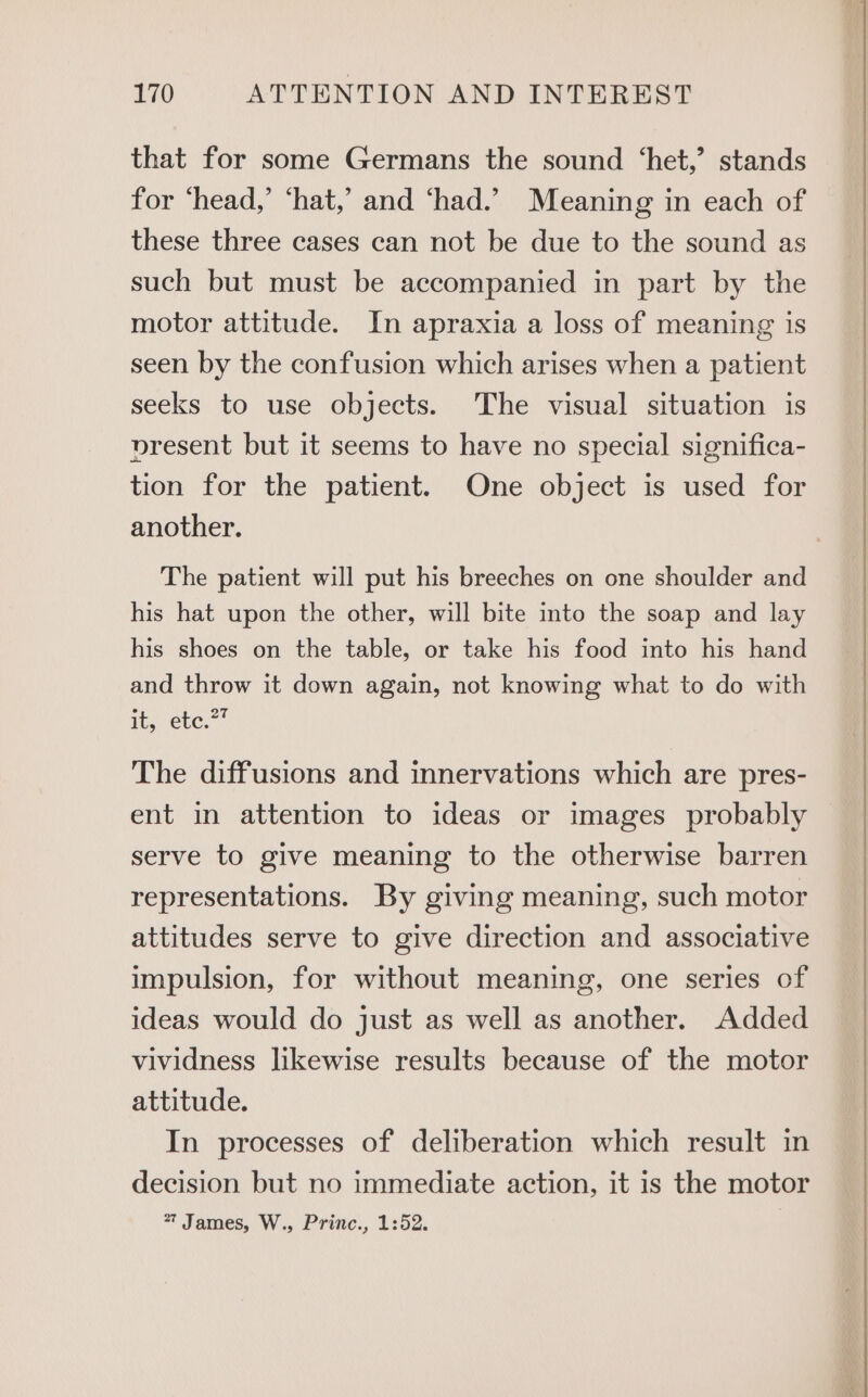 that for some Germans the sound ‘het,’ stands for ‘head,’ ‘hat,’ and ‘had.’ Meaning in each of these three cases can not be due to the sound as such but must be accompanied in part by the motor attitude. In apraxia a loss of meaning is seen by the confusion which arises when a patient seeks to use objects. The visual situation is present but it seems to have no special significa- tion for the patient. One object is used for another. The patient will put his breeches on one shoulder and his hat upon the other, will bite into the soap and lay his shoes on the table, or take his food into his hand and throw it down again, not knowing what to do with it. ete.” The diffusions and innervations which are pres- ent in attention to ideas or images probably serve to give meaning to the otherwise barren representations. By giving meaning, such motor attitudes serve to give direction and associative impulsion, for without meaning, one series of ideas would do just as well as another. Added vividness likewise results because of the motor attitude. In processes of deliberation which result in decision but no immediate action, it is the motor 77 James, W., Princ., 1:52.