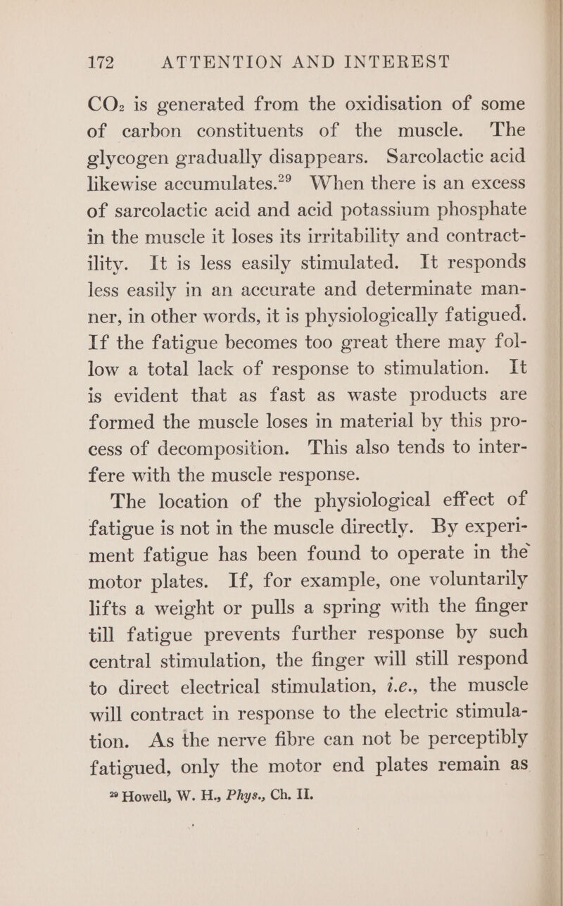CO: is generated from the oxidisation of some of carbon constituents of the muscle. The glycogen gradually disappears. Sarcolactic acid likewise accumulates.*? When there is an excess of sarcolactic acid and acid potassium phosphate in the muscle it loses its irritability and contract- ility. It is less easily stimulated. It responds less easily in an accurate and determinate man- ner, in other words, it is physiologically fatigued. If the fatigue becomes too great there may fol- low a total lack of response to stimulation. It is evident that as fast as waste products are formed the muscle loses in material by this pro- cess of decomposition. This also tends to inter- fere with the muscle response. The location of the physiological effect of fatigue is not in the muscle directly. By experi- ment fatigue has been found to operate in the motor plates. If, for example, one voluntarily lifts a weight or pulls a spring with the finger till fatigue prevents further response by such central stimulation, the finger will still respond to direct electrical stimulation, 7.e., the muscle will contract in response to the electric stimula- tion. As the nerve fibre can not be perceptibly fatigued, only the motor end plates remain as — 2° Howell, W. H., Phys., Ch. IL )