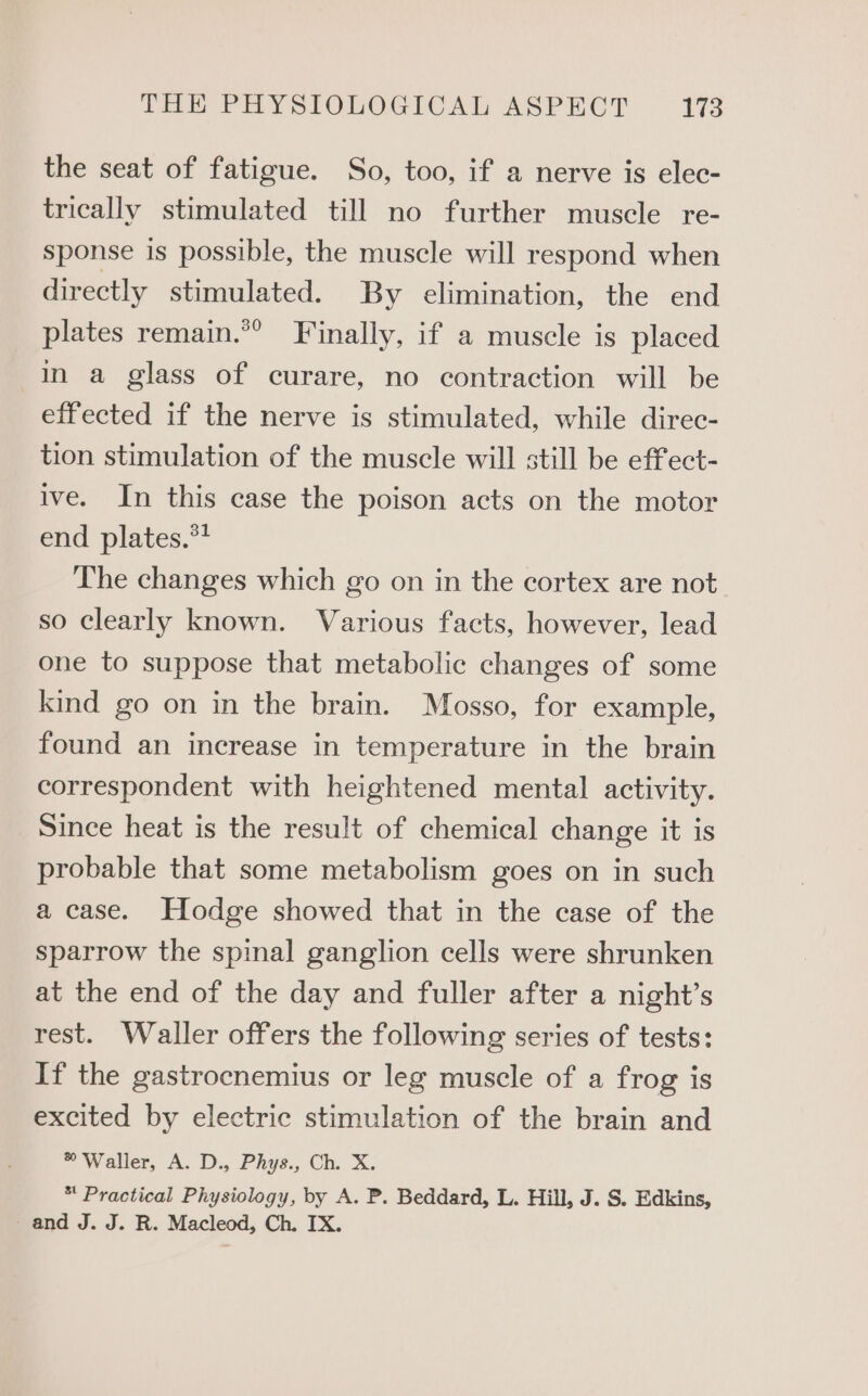 the seat of fatigue. So, too, if a nerve is elec- trically stimulated till no further muscle re- sponse is possible, the muscle will respond when directly stimulated. By elimination, the end plates remain.*” Finally, if a muscle is placed In a glass of curare, no contraction will be effected if the nerve is stimulated, while direc- tion stimulation of the muscle will still be effect- ive. In this case the poison acts on the motor end plates.*? The changes which go on in the cortex are not so clearly known. Various facts, however, lead one to suppose that metabolic changes of some kind go on in the brain. Mosso, for example, found an increase in temperature in the brain correspondent with heightened mental activity. Since heat is the result of chemical change it is probable that some metabolism goes on in such a case. Hodge showed that in the case of the sparrow the spinal ganglion cells were shrunken at the end of the day and fuller after a night’s rest. Waller offers the following series of tests: If the gastrocnemius or leg muscle of a frog is excited by electric stimulation of the brain and Waller, A. D., Phys., Ch. X. * Practical Physiology, by A. P. Beddard, L. Hill, J. S. Edkins, and J. J. R. Macleod, Ch. IX.