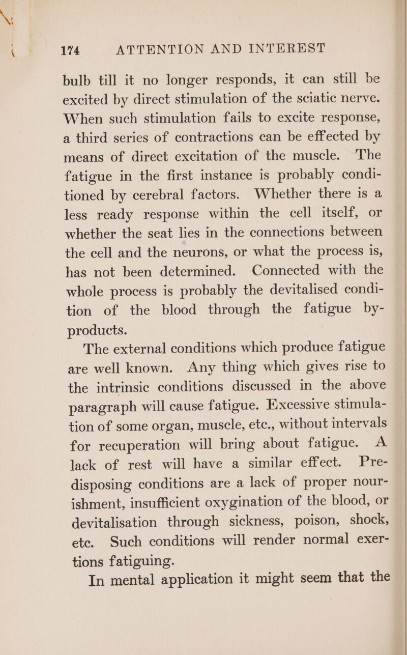 \: 174 ATTENTION AND INTEREST bulb till it no longer responds, it can still be excited by direct stimulation of the sciatic nerve. When such stimulation fails to excite response, a third series of contractions can be effected by means of direct excitation of the muscle. The fatigue in the first instance is probably condi- tioned by cerebral factors. Whether there is a less ready response within the cell itself, or whether the seat lies in the connections between the cell and the neurons, or what the process is, has not been determined. Connected with the whole process is probably the devitalised condi- tion of the blood through the fatigue by- products. The external conditions which produce fatigue are well known. Any thing which gives rise to the intrinsic conditions discussed in the above paragraph will cause fatigue. Excessive stimula- tion of some organ, muscle, etc., without intervals for recuperation will bring about fatigue. A lack of rest will have a similar effect. Pre- disposing conditions are a lack of proper nour- ishment, insufficient oxygination of the blood, or devitalisation through sickness, poison, shock, ete. Such conditions will render normal exer- tions fatiguing. In mental application it might seem that the