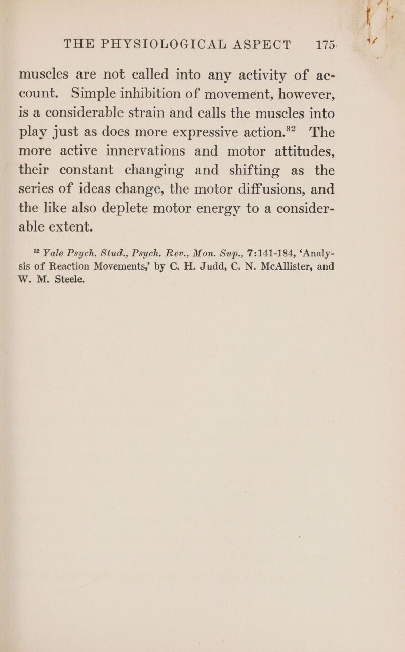 muscles are not called into any activity of ac- count. Simple inhibition of movement, however, is a considerable strain and calls the muscles into play just as does more expressive action.*? The more active innervations and motor attitudes, their constant changing and shifting as the series of ideas change, the motor diffusions, and the like also deplete motor energy to a consider- able extent. 2 Yale Psych. Stud., Psych. Rev., Mon. Sup., '7:141-184, ‘Analy- sis of Reaction Movements,’ by C. H. Judd, C. N. McAllister, and