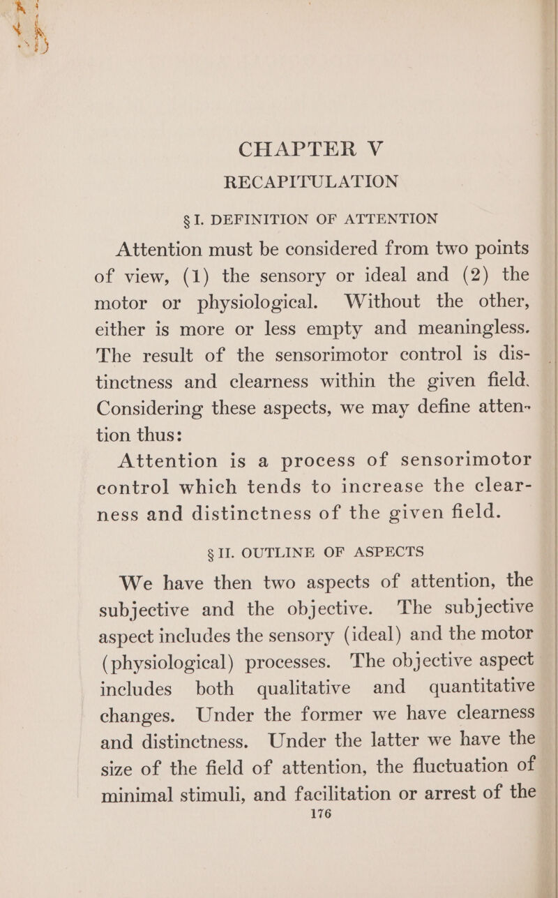 hae Mh CHAPTER V RECAPITULATION § I. DEFINITION OF ATTENTION Attention must be considered from two points of view, (1) the sensory or ideal and (2) the motor or physiological. Without the other, either is more or less empty and meaningless. The result of the sensorimotor control is dis- tinctness and clearness within the given field. Considering these aspects, we may define atten- tion thus: Attention is a process of sensorimotor control which tends to increase the clear- ness and distinctness of the given field. § II. OUTLINE OF ASPECTS We have then two aspects of attention, the subjective and the objective. The subjective aspect includes the sensory (ideal) and the motor (physiological) processes. The objective aspect includes both qualitative and quantitative changes. Under the former we have clearness and distinctness. Under the latter we have the size of the field of attention, the fluctuation of minimal stimuli, and facilitation or arrest of the