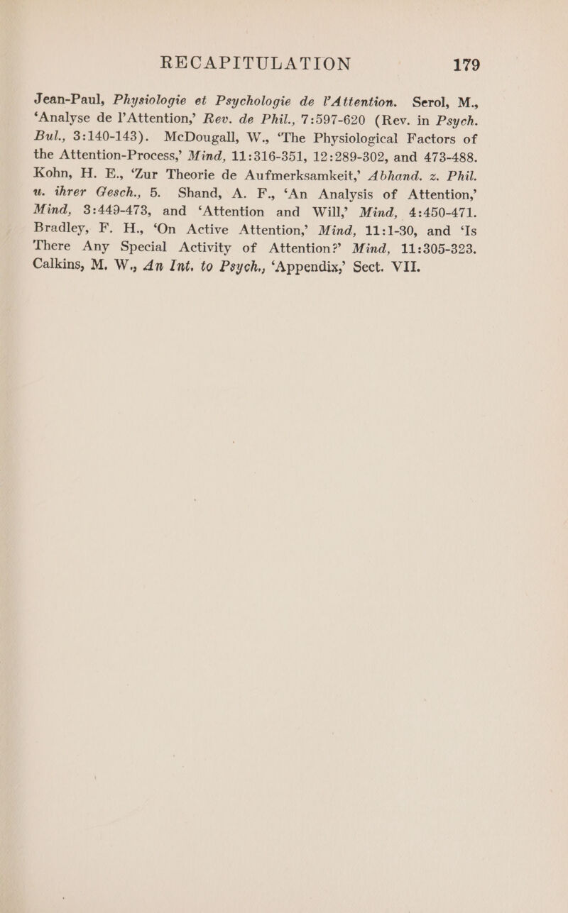 Jean-Paul, Physiologie et Psychologie de VAttention. Serol, M., ‘Analyse de Attention,’ Rev. de Phil., 7:597-620 (Rev. in Psych. Bul., 3:140-143). McDougall, W., ‘The Physiological Factors of the Attention-Process,’ Mind, 11:316-351, 12:289-302, and 473-488. Kohn, H. E., ‘Zur Theorie de Aufmerksamkeit, Abhand. z. Phil. u. ihrer Gesch., 5. Shand, A. F., ‘An Analysis of Attention,’ Mind, 3:449-473, and ‘Attention and Will, Mind, 4:450-471. Bradley, F. H., ‘On Active Attention, Mind, 11:1-30, and ‘Is There Any Special Activity of Attention? Mind, 11:305-323.