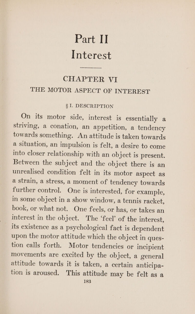 Interest CHAPTER VI THE MOTOR ASPECT OF INTEREST § I. DESCRIPTION On its motor side, interest is essentially a striving, a conation, an appetition, a tendency towards something. An attitude is taken towards a situation, an impulsion is felt, a desire to come into closer relationship with an ob ject is present. Between the subject and the object there is an unrealised condition felt in its motor aspect as a strain, a stress, a moment of tendency towards further control. One is interested, for example, in some object in a show window, a tennis racket, book, or what not. One feels, or has, or takes an interest in the object. The ‘feel’ of the interest, its existence as a psychological fact is dependent upon the motor attitude which the object in ques- tion calls forth. Motor tendencies or incipient movements are excited by the object, a general attitude towards it is taken, a certain anticipa- tion is aroused. This attitude may be felt as a