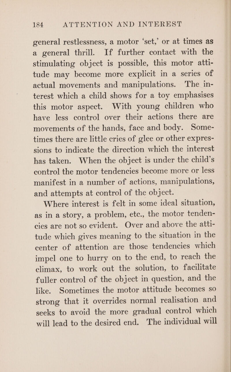 general restlessness, a motor ‘set,’ or at times as a general thrill. If further contact with the stimulating object is possible, this motor atti- tude may become more explicit in a series of actual movements and manipulations. The in- terest which a child shows for a toy emphasises this motor aspect. With young children who have less control over their actions there are movements of the hands, face and body. Some- times there are little cries of glee or other expres- sions to indicate the direction which the interest has taken. When the object is under the child’s control the motor tendencies become more or less manifest in a number of actions, manipulations, and attempts at control of the object. Where interest is felt in some ideal situation, as in a story, a problem, etc., the motor tenden- cies are not so evident. Over and above the atti- tude which gives meaning to the situation in the center of attention are those tendencies which impel one to hurry on to the end, to reach the climax, to work out the solution, to facilitate fuller control of the object in question, and the like. Sometimes the motor attitude becomes so strong that it overrides normal realisation and seeks to avoid the more gradual control which will lead to the desired end. The individual will