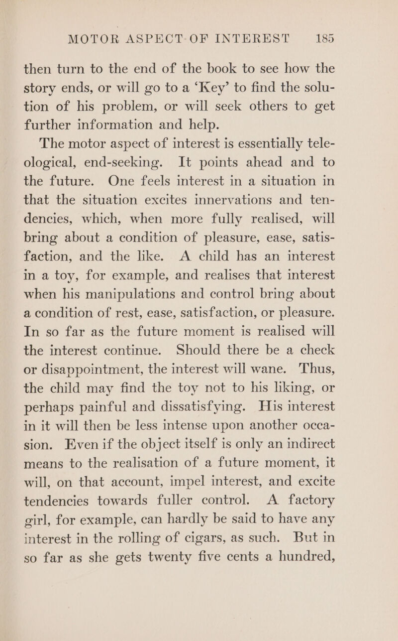 then turn to the end of the book to see how the story ends, or will go to a ‘Key’ to find the solu- tion of his problem, or will seek others to get further information and help. The motor aspect of interest is essentially tele- ological, end-seeking. It points ahead and to the future. One feels interest in a situation in that the situation excites innervations and ten- dencies, which, when more fully realised, will bring about a condition of pleasure, ease, satis- faction, and the like. A child has an interest in a toy, for example, and realises that interest when his manipulations and control bring about a condition of rest, ease, satisfaction, or pleasure. In so far as the future moment is realised will the interest continue. Should there be a check or disappointment, the interest will wane. ‘Thus, the child may find the toy not to his hking, or perhaps painful and dissatisfying. His interest in it will then be less intense upon another occa- sion. Even if the object itself is only an indirect means to the realisation of a future moment, it will, on that account, impel interest, and excite tendencies towards fuller control. A factory girl, for example, can hardly be said to have any interest in the rolling of cigars, as such. But in so far as she gets twenty five cents a hundred,