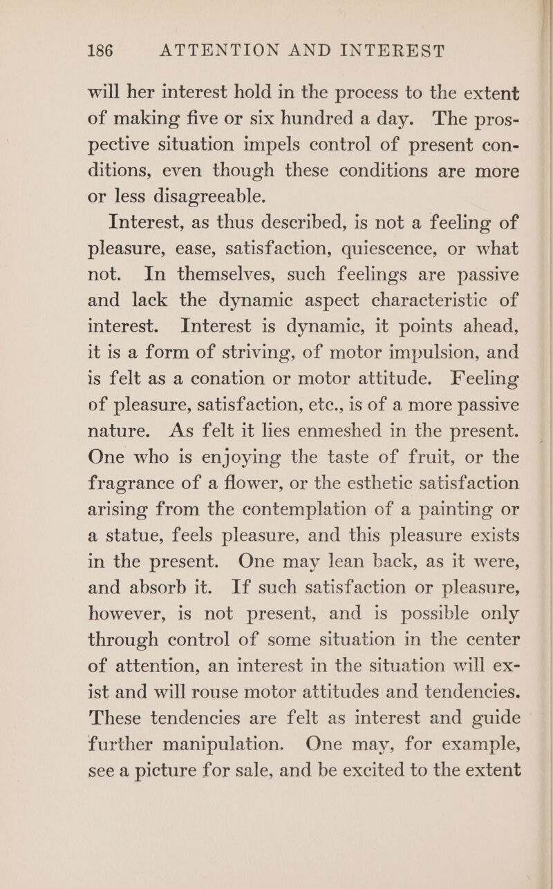 will her interest hold in the process to the extent of making five or six hundred a day. The pros- pective situation impels control of present con- ditions, even though these conditions are more or less disagreeable. Interest, as thus described, is not a feeling of pleasure, ease, satisfaction, quiescence, or what not. In themselves, such feelings are passive and lack the dynamic aspect characteristic of interest. Interest is dynamic, it points ahead, it is a form of striving, of motor impulsion, and is felt as a conation or motor attitude. Feeling of pleasure, satisfaction, etc., is of a more passive nature. As felt it lies enmeshed in the present. One who is enjoying the taste of fruit, or the fragrance of a flower, or the esthetic satisfaction arising from the contemplation of a painting or a statue, feels pleasure, and this pleasure exists in the present. One may lean back, as it were, and absorb it. If such satisfaction or pleasure, however, is not present, and is possible only through control of some situation in the center of attention, an interest in the situation will ex- ist and will rouse motor attitudes and tendencies. These tendencies are felt as interest and guide further manipulation. One may, for example, see a picture for sale, and be excited to the extent