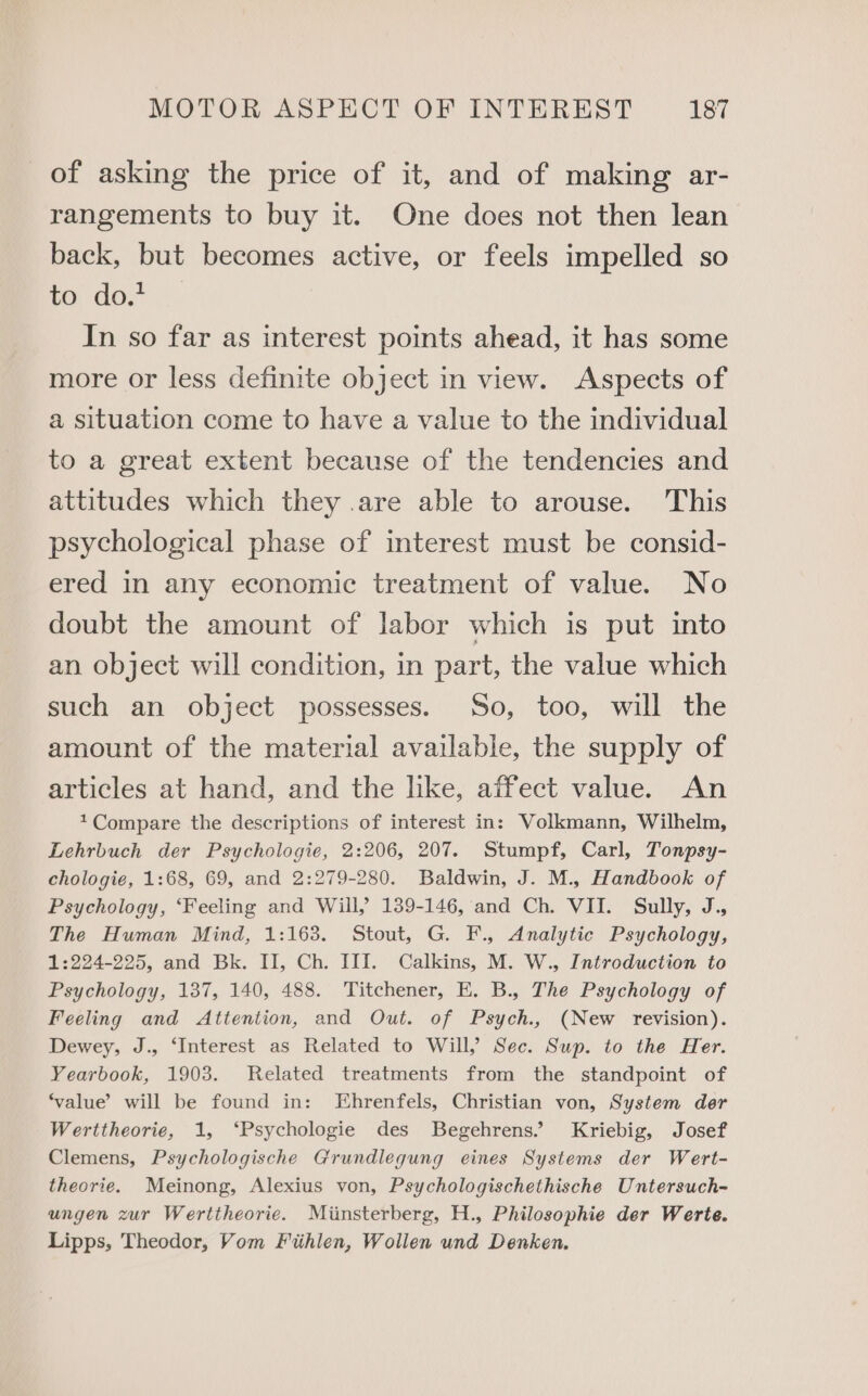 of asking the price of it, and of making ar- rangements to buy it. One does not then lean back, but becomes active, or feels impelled so to do. In so far as interest points ahead, it has some more or less definite object in view. Aspects of a situation come to have a value to the individual to a great extent because of the tendencies and attitudes which they .are able to arouse. This psychological phase of interest must be consid- ered in any economic treatment of value. No doubt the amount of labor which is put into an object will condition, in part, the value which such an object possesses. So, too, will the amount of the material available, the supply of articles at hand, and the like, affect value. An *Compare the descriptions of interest in: Volkmann, Wilhelm, Lehrbuch der Psychologie, 2:206, 207. Stumpf, Carl, Tonpsy- chologie, 1:68, 69, and 2:279-280. Baldwin, J. M., Handbook of Psychology, ‘Feeling and Will, 139-146, and Ch. VII. Sully, J., The Human Mind, 1:163. Stout, G. F., Analytic Psychology, 1:224-225, and Bk. II, Ch. III. Calkins, M. W., Introduction to Psychology, 137, 140, 488. Titchener, E. B., The Psychology of Feeling and Attention, and Out. of Psych., (New revision). Dewey, J., ‘Interest as Related to Will,’ Sec. Sup. to the Her. Yearbook, 1903. Related treatments from the standpoint of ‘value’ will be found in: Ehrenfels, Christian von, System der Werttheorie, 1, ‘Psychologie des Begehrens.’ Kriebig, Josef Clemens, Psychologische Grundlegung eines Systems der Wert- theorie. Meinong, Alexius von, Psychologischethische Untersuch- ungen zur Werttheorie. Miinsterberg, H., Philosophie der Werte. Lipps, Theodor, Vom Fihlen, Wollen und Denken.