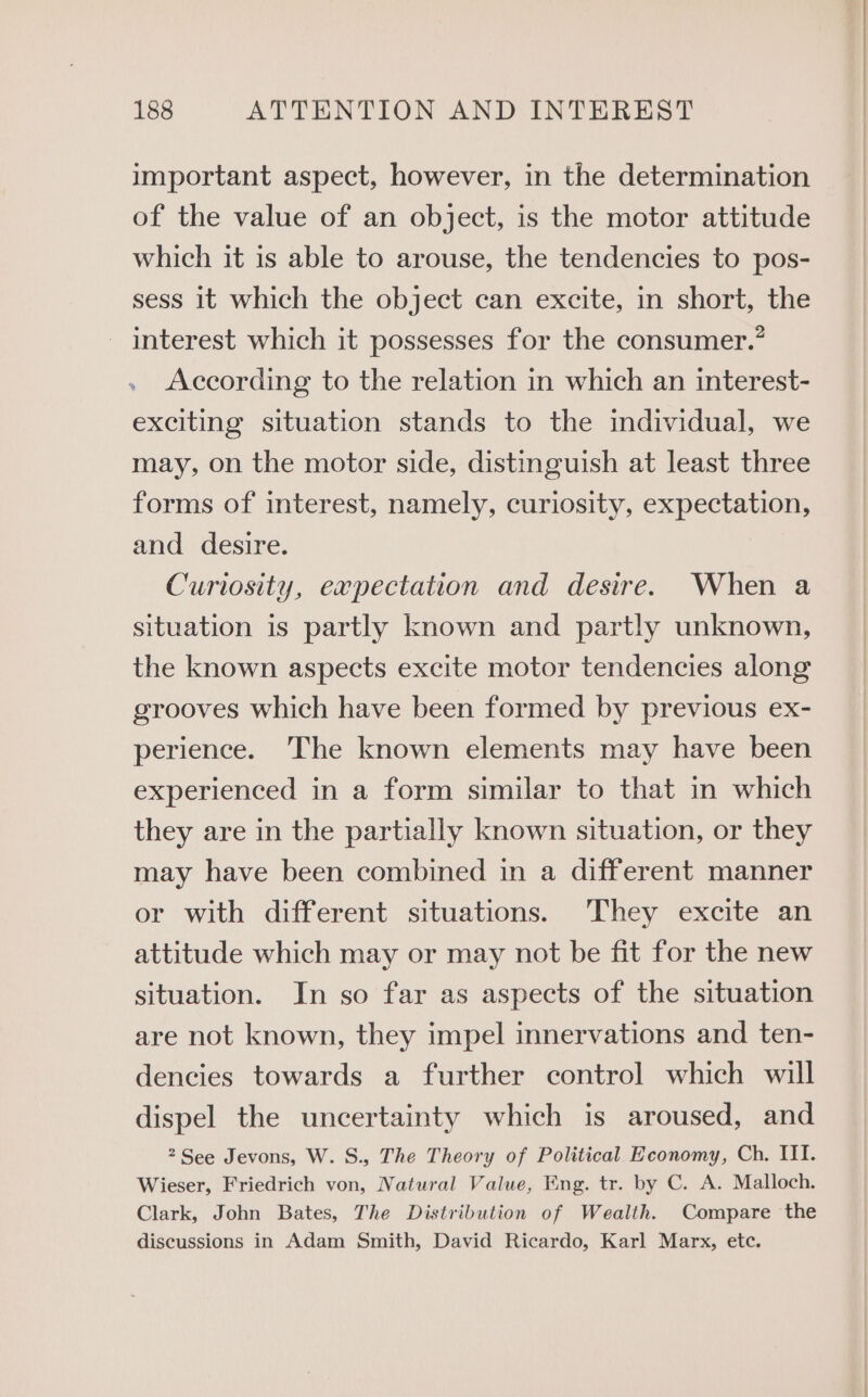 important aspect, however, in the determination of the value of an object, is the motor attitude which it is able to arouse, the tendencies to pos- sess it which the object can excite, in short, the _ interest which it possesses for the consumer.” . According to the relation in which an interest- exciting situation stands to the individual, we may, on the motor side, distinguish at least three forms of interest, namely, curiosity, expectation, and desire. Curiosity, expectation and desire. When a situation is partly known and partly unknown, the known aspects excite motor tendencies along grooves which have been formed by previous ex- perience. The known elements may have been experienced in a form similar to that in which they are in the partially known situation, or they may have been combined in a different manner or with different situations. They excite an attitude which may or may not be fit for the new situation. In so far as aspects of the situation are not known, they impel innervations and ten- dencies towards a further control which will dispel the uncertainty which is aroused, and 2 See Jevons, W. S., The Theory of Political Economy, Ch. IIT. Wieser, Friedrich von, Natural Value, Eng. tr. by C. A. Malloch. Clark, John Bates, The Distribution of Wealth. Compare the discussions in Adam Smith, David Ricardo, Karl Marx, etc.