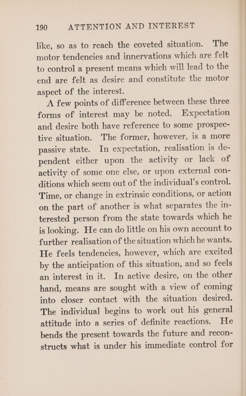 like, so as to reach the coveted situation. The motor tendencies and innervations which are felt to control a present means which will lead to the end are felt as desire and constitute the motor aspect of the interest. A few points of difference between these three forms of interest may be noted. Expectation and desire both have reference to some prospec- tive situation. The former, however, is a more passive state. In expectation, realisation is de- pendent either upon the activity or lack 20% activity of some one else, or upon external con- ditions which seem out of the individual’s control. Time, or change in extrinsic conditions, or action on the part of another is what separates the in- terested person from the state towards which he is looking. He can do little on his own account to further realisation of the situation which he wants. He feels tendencies, however, which are excited by the anticipation of this situation, and so feels an interest in it. In active desire, on the other hand, means are sought with a view of coming into closer contact with the situation desired. The individual begins to work out his general attitude into a series of definite reactions. He bends the present towards the future and recon- structs what is under his immediate control for