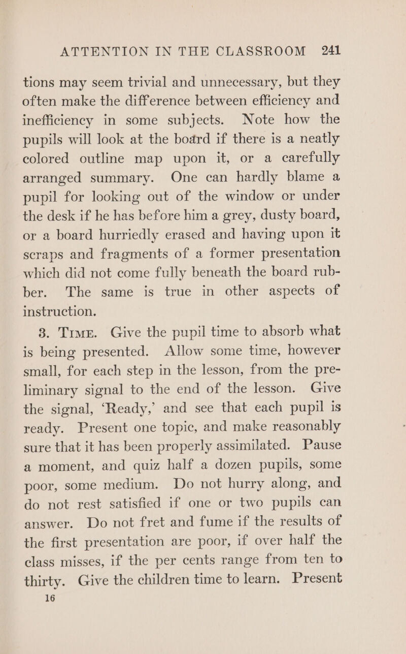 tions may seem trivial and unnecessary, but they often make the difference between efficiency and inefficiency in some subjects. Note how the pupils will look at the board if there is a neatly colored outline map upon it, or a carefully arranged summary. One can hardly blame a pupil for looking out of the window or under the desk if he has before him a grey, dusty board, or a board hurriedly erased and having upon it scraps and fragments of a former presentation which did not come fully beneath the board rub- ber. The same is true in other aspects of instruction. 3. Trmr. Give the pupil time to absorb what is being presented. Allow some time, however small, for each step in the lesson, from the pre- liminary signal to the end of the lesson. Give the signal, ‘Ready,’ and see that each pupil is ready. Present one topic, and make reasonably sure that it has been properly assimilated. Pause a moment, and quiz half a dozen pupils, some poor, some medium. Do not hurry along, and do not rest satisfied if one or two pupils can answer. Do not fret and fume if the results of the first presentation are poor, if over half the class misses, if the per cents range from ten to thirty. Give the children time to learn. Present 16