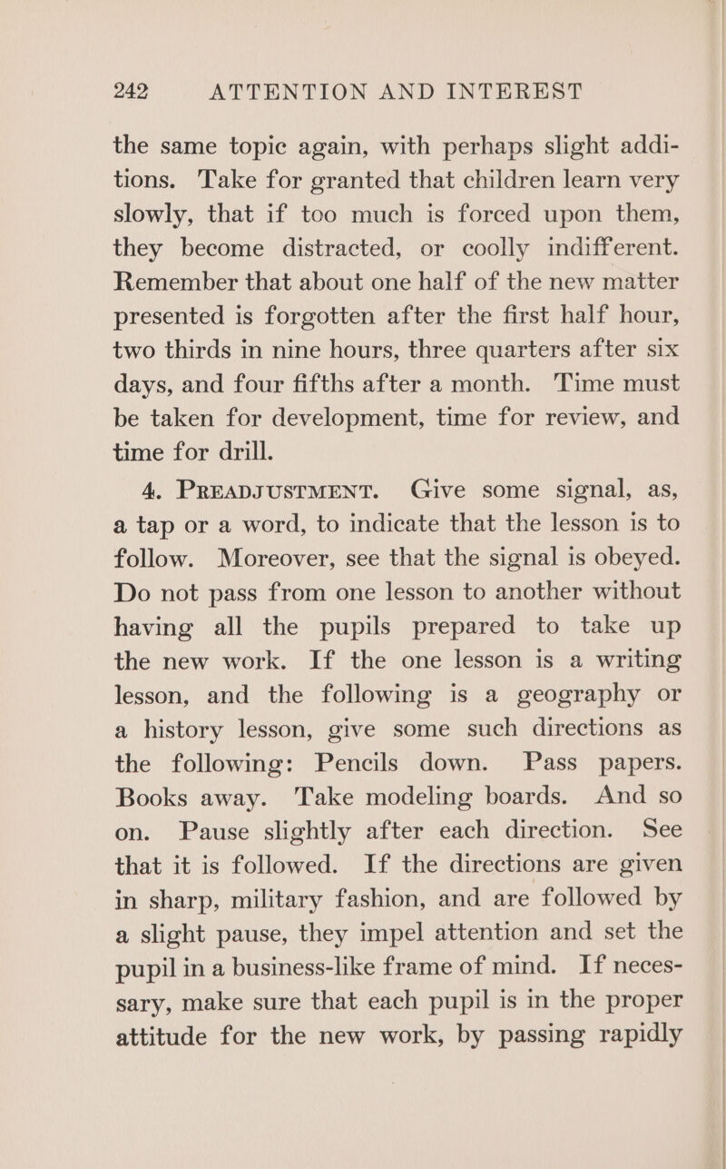 the same topic again, with perhaps slight addi- tions. Take for granted that children learn very slowly, that if too much is forced upon them, they become distracted, or coolly indifferent. Remember that about one half of the new matter presented is forgotten after the first half hour, two thirds in nine hours, three quarters after six days, and four fifths after a month. Time must be taken for development, time for review, and time for drill. 4. PREADJUSTMENT. Give some signal, as, a tap or a word, to indicate that the lesson is to follow. Moreover, see that the signal is obeyed. Do not pass from one lesson to another without having all the pupils prepared to take up the new work. If the one lesson is a writing lesson, and the following is a geography or a history lesson, give some such directions as the following: Pencils down. Pass papers. Books away. Take modeling boards. And so on. Pause slightly after each direction. See that it is followed. If the directions are given in sharp, military fashion, and are followed by a slight pause, they impel attention and set the pupil in a business-like frame of mind. If neces- sary, make sure that each pupil is in the proper attitude for the new work, by passing rapidly