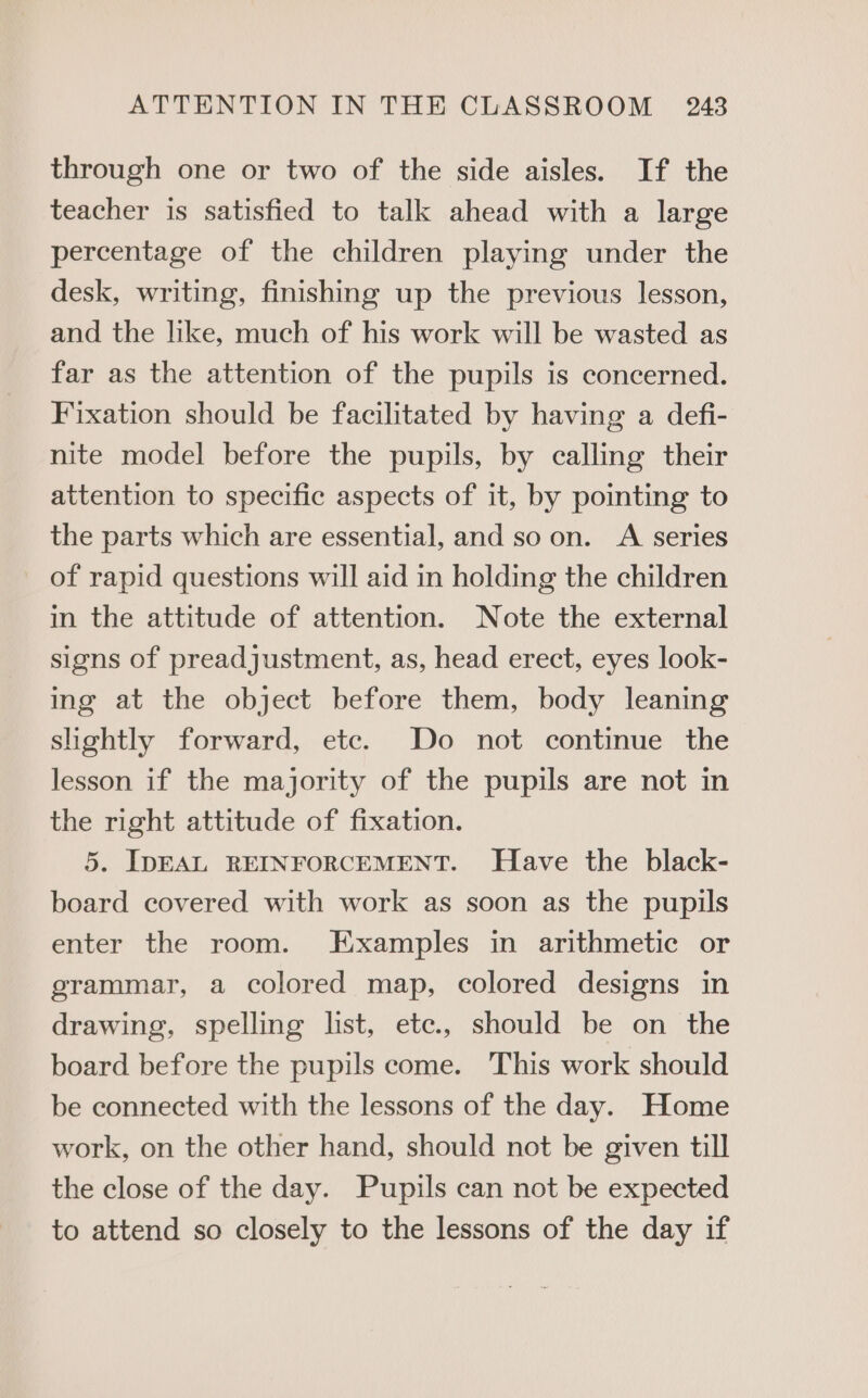 through one or two of the side aisles. If the teacher is satisfied to talk ahead with a large percentage of the children playing under the desk, writing, finishing up the previous lesson, and the like, much of his work will be wasted as far as the attention of the pupils is concerned. Fixation should be facilitated by having a defi- nite model before the pupils, by calling their attention to specific aspects of it, by pointing to the parts which are essential, and so on. A series of rapid questions will aid in holding the children in the attitude of attention. Note the external signs of preadjustment, as, head erect, eyes look- ing at the object before them, body leaning slightly forward, ete. Do not continue the lesson if the majority of the pupils are not in the right attitude of fixation. 5. IDEAL REINFORCEMENT. Have the black- board covered with work as soon as the pupils enter the room. Examples in arithmetic or grammar, a colored map, colored designs in drawing, spelling list, ete, should be on the board before the pupils come. This work should be connected with the lessons of the day. Home work, on the other hand, should not be given till the close of the day. Pupils can not be expected to attend so closely to the lessons of the day if