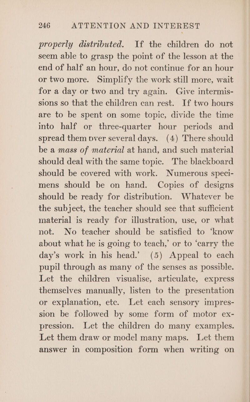 properly distributed. If the children do not seem able to grasp the point of the lesson at the end of half an hour, do not continue for an hour or two more. Simplify the work still more, wait for a day or two and try again. Give intermis- sions so that the children can rest. If two hours are to be spent on some topic, divide the time into half or three-quarter hour periods and spread them pver several days. (4) There should be a mass of material at hand, and such material should deal with the same topic. The blackboard should be covered with work. Numerous speci- mens should be on hand. Copies of designs should be ready for distribution. Whatever be the subject, the teacher should see that sufficient material is ready for illustration, use, or what not. No teacher should be satisfied to ‘know about what he is going to teach,’ or to ‘carry the day’s work in his head.’ (5) Appeal to each pupil through as many of the senses as possible. Let the children visualise, articulate, express themselves manually, listen to the presentation or explanation, etc. Let each sensory impres- sion be followed by some form of motor ex- pression. Let the children do many examples. Let them draw or model many maps. Let them answer in composition form when writing on