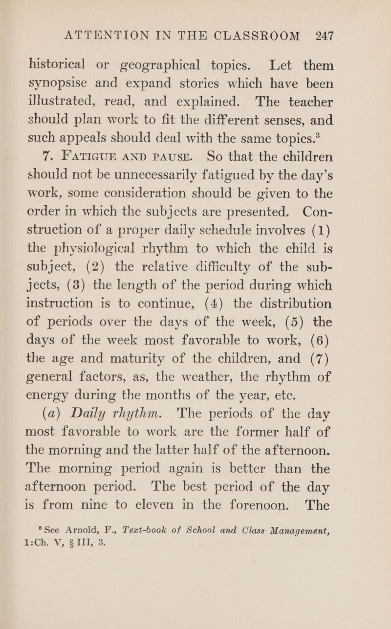 historical or geographical topics. Let them synopsise and expand stories which have been illustrated, read, and explained. The teacher should plan work to fit the different senses, and such appeals should deal with the same topics. 7. FATIGUE AND PAUSE. So that the children should not be unnecessarily fatigued by the day’s work, some consideration should be given to the order in which the subjects are presented. Con- struction of a proper daily schedule involves (1) the physiological rhythm to which the child is subject, (2) the relative difficulty of the sub- jects, (8) the length of the period during which instruction is to continue, (4) the distribution of periods over the days of the week, (5) the days of the week most favorable to work, (6) the age and maturity of the children, and (7) general factors, as, the weather, the rhythm of energy during the months of the year, etc. (a) Daily rhythm. The periods of the day most favorable to work are the former half of the morning and the latter half of the afternoon. The morning period again is better than the afternoon period. The best period of the day is from nine to eleven in the forenoon. The *See Arnold, F., Text-book of School and Class Management, i2Ch. V, $111, 3.