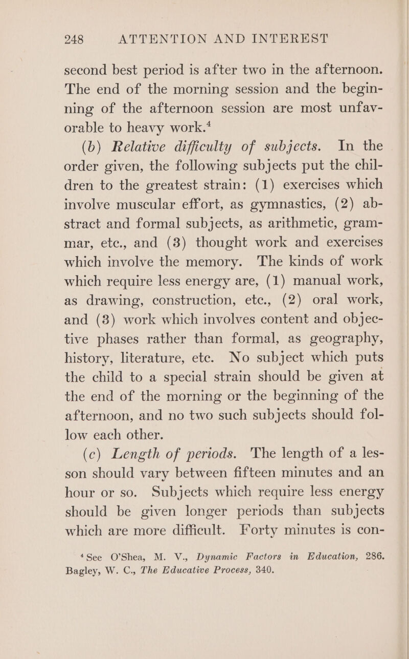 second best period is after two in the afternoon. The end of the morning session and the begin- ning of the afternoon session are most unfav- orable to heavy work.* (b) Relative difficulty of subjects. In the order given, the following subjects put the chil- dren to the greatest strain: (1) exercises which involve muscular effort, as gymnastics, (2) ab- stract and formal subjects, as arithmetic, gram- mar, etc., and (3) thought work and exercises which involve the memory. The kinds of work which require less energy are, (1) manual work, as drawing, construction, etc., (2) oral work, and (8) work which involves content and objec- tive phases rather than formal, as geography, history, literature, etc. No subject which puts the child to a special strain should be given at the end of the morning or the beginning of the afternoon, and no two such subjects should fol- low each other. (c) Length of periods. The length of a les- son should vary between fifteen minutes and an hour or so. Subjects which require less energy should be given longer periods than subjects which are more difficult. Forty minutes is con- +See O’Shea, M. V., Dynamic Factors in Education, 286. Bagley, W. C., The Educative Process, 340.