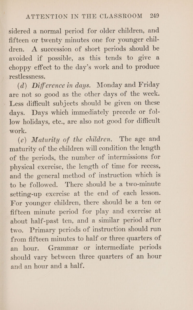 sidered a normal period for older children, and fifteen or twenty minutes one for younger chil- dren. A succession of short periods should be avoided if possible, as this tends to give a choppy effect to the day’s work and to produce restlessness. (d) Difference in days. Monday and Friday are not so good as the other days of the week. Less difficult subjects should be given on these days. Days which immediately precede or fol- low holidays, etc., are also not good for difficult work. (e) Maturity of the children. The age and maturity of the children will condition the length of the periods, the number of intermissions for physical exercise, the length of time for recess, and the general method of instruction which is to be followed. There should be a two-minute setting-up exercise at the end of each lesson. For younger children, there should be a ten or fifteen minute period for play and exercise at about half-past ten, and a similar period after two. Primary periods of instruction should run from fifteen minutes to half or three quarters of an hour. Grammar or intermediate periods should vary between three quarters of an hour and an hour and a half.