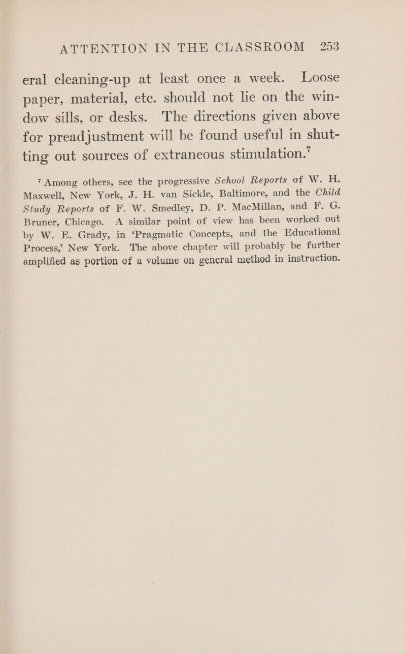 eral cleaning-up at least once a week. Loose paper, material, ete. should not lie on the win- dow sills, or desks. The directions given above for preadjustment will be found useful in shut- ting out sources of extraneous stimulation.’ 7 Among others, see the progressive School Reporis of W. H. Maxwell, New York, J. H. van Sickle, Baltimore, and the Child Study Reports of F. W. Smedley, D. P. MacMillan, and F. G. Bruner, Chicago. A similar point of view has been worked out by W. E. Grady, in ‘Pragmatic Concepts, and the Educational Process, New York. The above chapter will probably be further amplified as portion of a volume on general method in instruction.