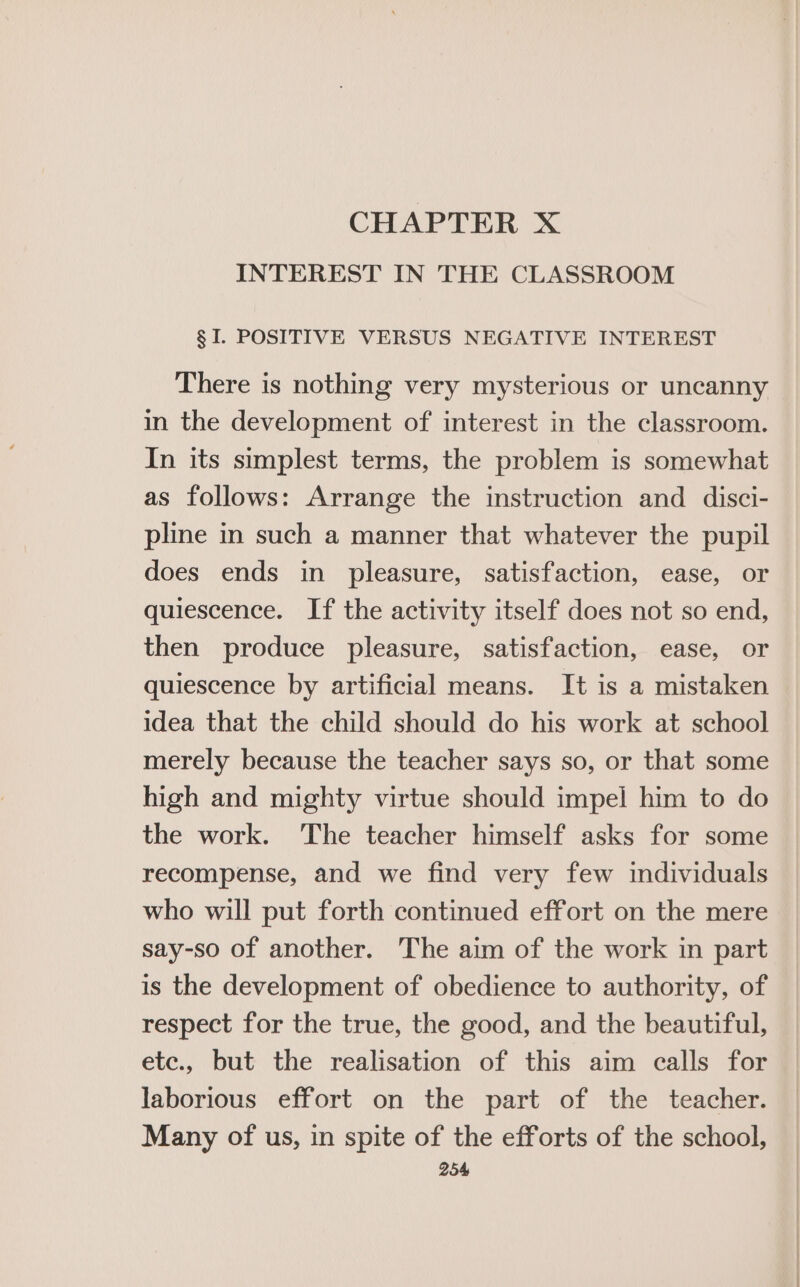 CHAPTER X INTEREST IN THE CLASSROOM § I. POSITIVE VERSUS NEGATIVE INTEREST There is nothing very mysterious or uncanny in the development of interest in the classroom. In its simplest terms, the problem is somewhat as follows: Arrange the instruction and disci- pline in such a manner that whatever the pupil does ends in pleasure, satisfaction, ease, or quiescence. If the activity itself does not so end, then produce pleasure, satisfaction, ease, or quiescence by artificial means. It is a mistaken idea that the child should do his work at school merely because the teacher says so, or that some high and mighty virtue should impel him to do the work. The teacher himself asks for some recompense, and we find very few individuals who will put forth continued effort on the mere say-so of another. The aim of the work in part is the development of obedience to authority, of respect for the true, the good, and the beautiful, etc., but the realisation of this aim calls for laborious effort on the part of the teacher. Many of us, in spite of the efforts of the school,