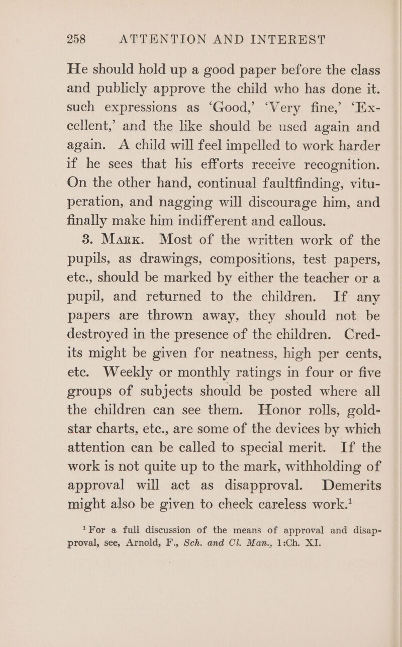 He should hold up a good paper before the class and publicly approve the child who has done it. such expressions as ‘Good,’ ‘Very fine,’ ‘Ex- cellent,’ and the like should be used again and again. A child will feel impelled to work harder if he sees that his efforts receive recognition. On the other hand, continual faultfinding, vitu- peration, and nagging will discourage him, and finally make him indifferent and callous. 3. Marx. Most of the written work of the pupils, as drawings, compositions, test papers, etc., should be marked by either the teacher or a pupil, and returned to the children. If any papers are thrown away, they should not be destroyed in the presence of the children. Cred- its might be given for neatness, high per cents, etc. Weekly or monthly ratings in four or five groups of subjects should be posted where all the children can see them. Honor rolls, gold- star charts, etc., are some of the devices by which attention can be called to special merit. If the work is not quite up to the mark, withholding of approval will act as disapproval. Demerits might also be given to check careless work.’ *For a full discussion of the means of approval and disap- proval, see, Arnold, F., Sch. and Cl. Man., 1:Ch. XI.