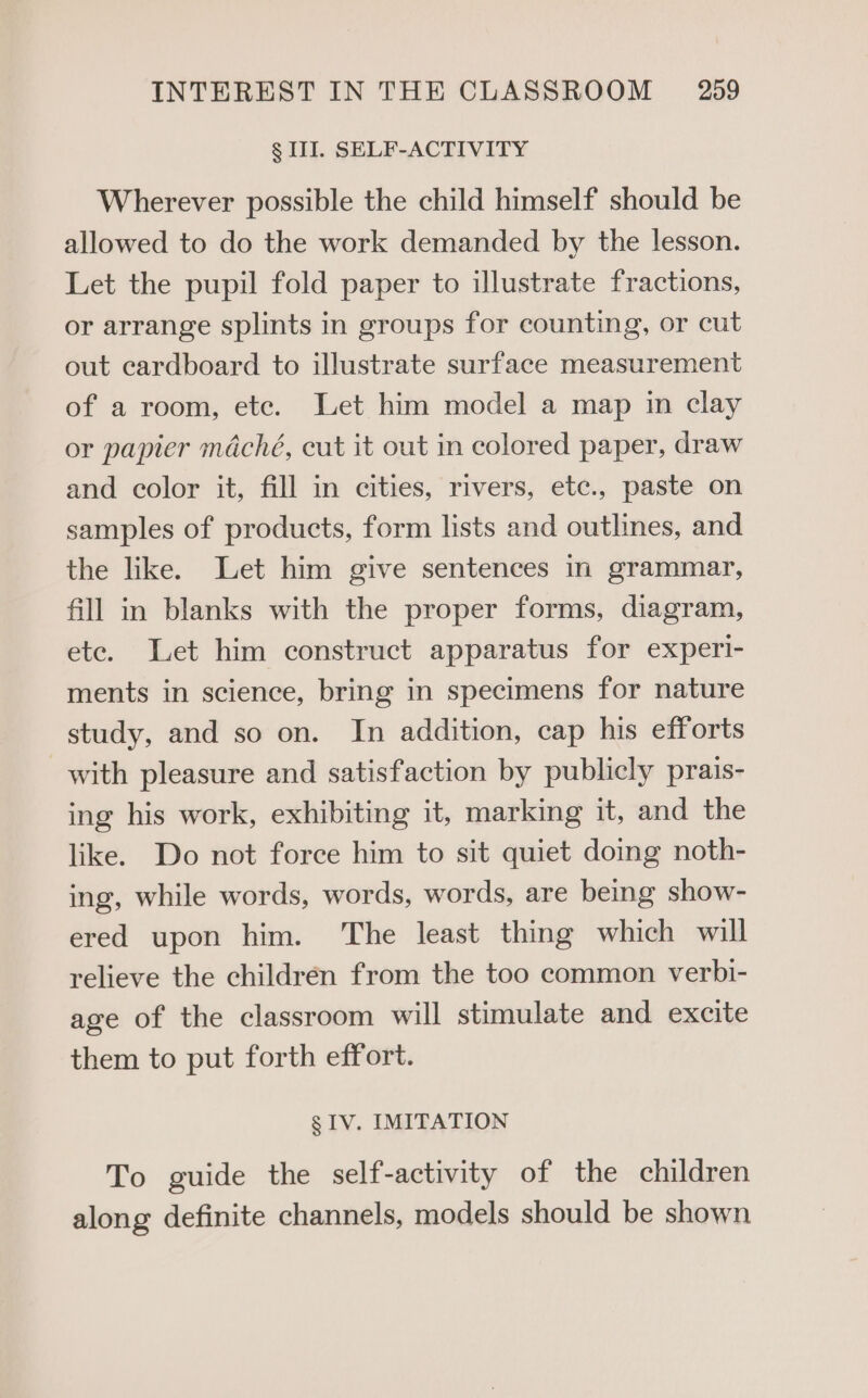 § II. SELF-ACTIVITY Wherever possible the child himself should be allowed to do the work demanded by the lesson. Let the pupil fold paper to illustrate fractions, or arrange splints in groups for counting, or cut out cardboard to illustrate surface measurement of a room, ete. Let him model a map in clay or papier maché, cut it out in colored paper, draw and color it, fill in cities, rivers, etc., paste on samples of products, form lists and outlines, and the like. Let him give sentences in grammar, fill in blanks with the proper forms, diagram, ete. Let him construct apparatus for experi- ments in science, bring in specimens for nature study, and so on. In addition, cap his efforts with pleasure and satisfaction by publicly prais- ing his work, exhibiting it, marking it, and the like. Do not force him to sit quiet doing noth- ing, while words, words, words, are being show- ered upon him. ‘The least thing which will relieve the children from the too common verbi- age of the classroom will stimulate and excite them to put forth effort. g IV. IMITATION To guide the self-activity of the children along definite channels, models should be shown