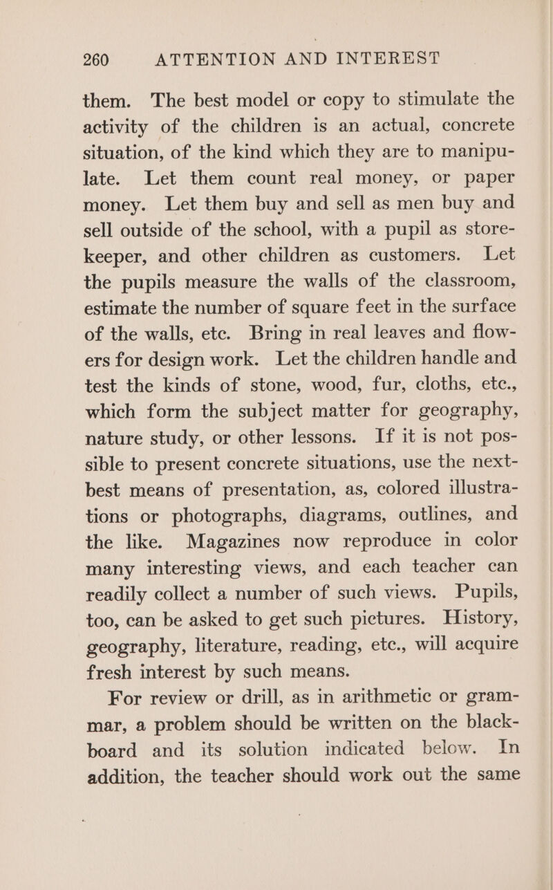 them. The best model or copy to stimulate the activity of the children is an actual, concrete situation, of the kind which they are to manipu- late. Let them count real money, or paper money. Let them buy and sell as men buy and sell outside of the school, with a pupil as store- keeper, and other children as customers. Let the pupils measure the walls of the classroom, estimate the number of square feet in the surface of the walls, etc. Bring in real leaves and flow- ers for design work. Let the children handle and test the kinds of stone, wood, fur, cloths, etc., which form the subject matter for geography, nature study, or other lessons. If it 1s not pos- sible to present concrete situations, use the next- best means of presentation, as, colored illustra- tions or photographs, diagrams, outlines, and the like. Magazines now reproduce in color many interesting views, and each teacher can readily collect a number of such views. Pupils, too, can be asked to get such pictures. History, geography, literature, reading, etc., will acquire fresh interest by such means. For review or drill, as in arithmetic or gram- mar, a problem should be written on the black- board and its solution indicated below. In addition, the teacher should work out the same