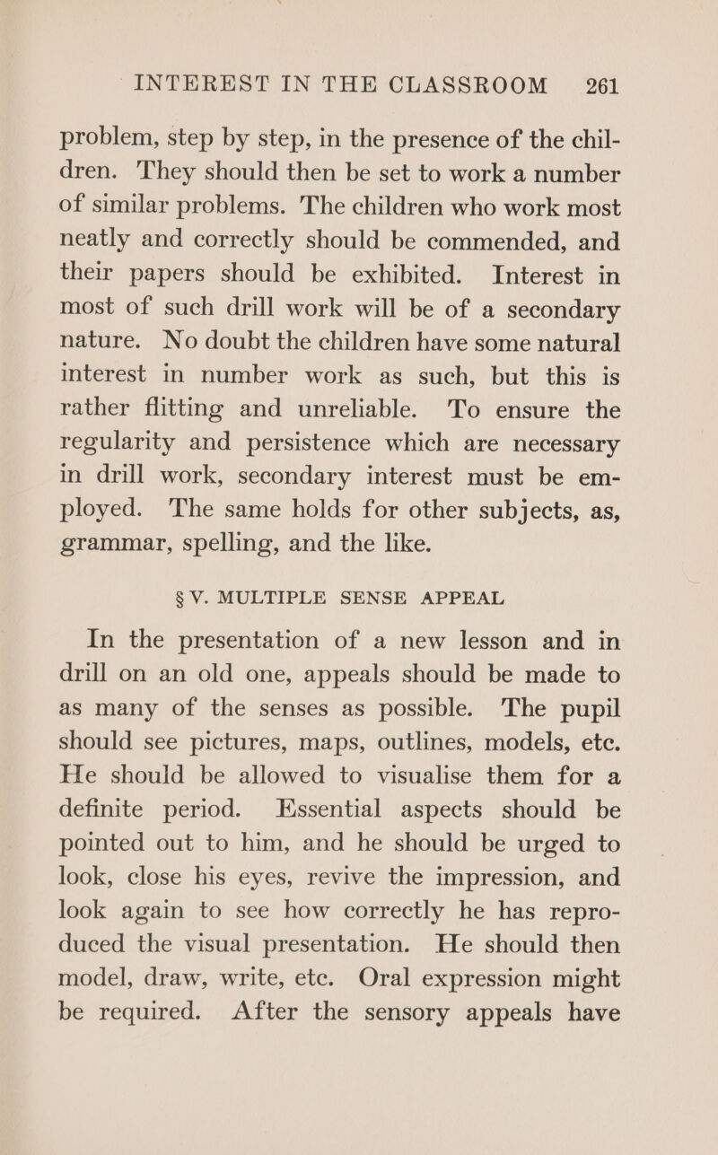 problem, step by step, in the presence of the chil- dren. They should then be set to work a number of similar problems. The children who work most neatly and correctly should be commended, and their papers should be exhibited. Interest in most of such drill work will be of a secondary nature. No doubt the children have some natural interest in number work as such, but this is rather flitting and unreliable. To ensure the regularity and persistence which are necessary in drill work, secondary interest must be em- ployed. The same holds for other subjects, as, grammar, spelling, and the like. § V. MULTIPLE SENSE APPEAL In the presentation of a new lesson and in drill on an old one, appeals should be made to as many of the senses as possible. ‘The pupil should see pictures, maps, outlines, models, ete. He should be allowed to visualise them for a definite period. Essential aspects should be pointed out to him, and he should be urged to look, close his eyes, revive the impression, and look again to see how correctly he has repro- duced the visual presentation. He should then model, draw, write, etc. Oral expression might be required. After the sensory appeals have