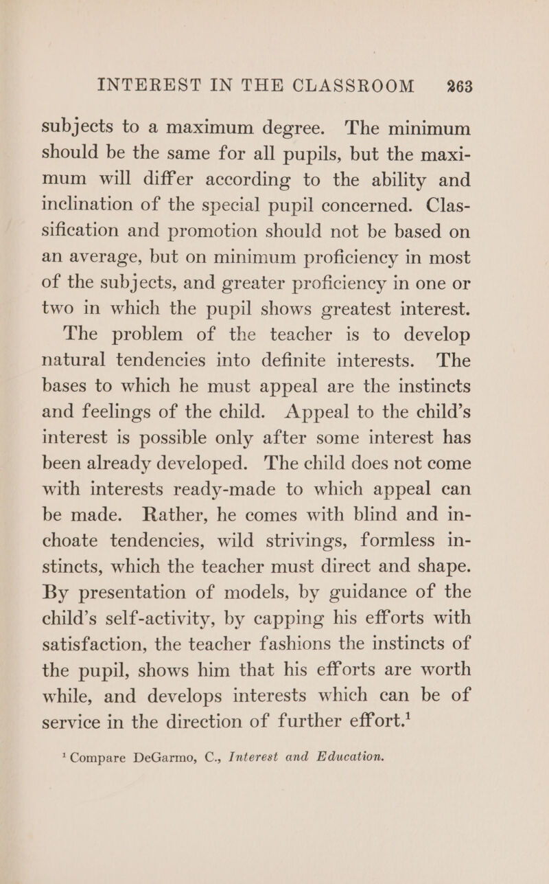 subjects to a maximum degree. The minimum should be the same for all pupils, but the maxi- mum will differ according to the ability and inclination of the special pupil concerned. Clas- sification and promotion should not be based on an average, but on minimum proficiency in most of the subjects, and greater proficiency in one or two in which the pupil shows greatest interest. The problem of the teacher is to develop natural tendencies into definite interests. The bases to which he must appeal are the instincts and feelings of the child. Appeal to the child’s interest is possible only after some interest has been already developed. The child does not come with interests ready-made to which appeal can be made. Rather, he comes with blind and in- choate tendencies, wild strivings, formless in- stincts, which the teacher must direct and shape. By presentation of models, by guidance of the child’s self-activity, by capping his efforts with satisfaction, the teacher fashions the instincts of the pupil, shows him that his efforts are worth while, and develops interests which can be of service in the direction of further effort. 1Compare DeGarmo, C., Interest and Education.