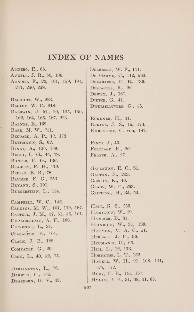 AmMBERG, E., 65. ANGEEL, J. R50, 136. Arnot, F'., 20, 101, 129, 191, Q47, 250, 258. Bacenor, W., 223. Bactey, W. C., 248. Batpwin, J. M., 20, 135, 150, 162, 164, 165, 187, 223. Barnes, E., 169. Barr, M. W., 251. Bepparp, A. P., 12, 173. BretTrMann, S., 62. Binet, A., 136, 169. Bircu, L. G., 44, 78. ‘Bonser, F. G., 136. Braprey, FF. H., 179. Breese, B. B., 78. Bruner, F. G., 253. Bryant, S., 101. Burcerstein, L., 154. CAMPBELL, W. C., 146. Cauxins, M. W., 101, 179, 187. Catrett, J. M., 47, 51, 56, 101. CHAMBERLAIN, A. F., 168. Cuwistek, L., 31. Craparene, E., 101.- Crsarz, 2. 5... '88. ComPayRe, G., 20. Cron, L., 40, 52, 75. Daruneron, L., 78. Darwin, C., 162. Dearporn, G. V., 49. Derargporn, W. F., 141. Dre Garmo, G., 112, 263. DELABARRE, EK. B., 136. Descartes, R., 26. Dewey, J., 187. Dretze, G., 41. DwetsHaAvuvers, G., 55. Ecxener, H., 31. Epxins, J. SS. 12, 173. EHRENFELS, C. von, 187. Finzi, J., 40. Fortiace, K., 26. Frazer, A., 27. Gattoway, E. C., 31. Gatton, F., 223. Gorpvon, K., 46. Gravy, W. E., 253. GriFFInc, H., 35, 53. Eiatzt, G. 8. 250. Hamitton, W., 27. Hammer, B., 31. Hernricu, W., 31, 139. Henmon, V. A. C., 51. Herpart, J. F., 96. Heumann, G., 65. Bia, §2,;./92,. Lis: Hosnovse, L. T., 162. Howent, W. H., 91, 108, 111, 125, 172. Honv,. &amp;. 5B. Val, 257. Hyuaw, J. P., SL, 38, 41, Go.