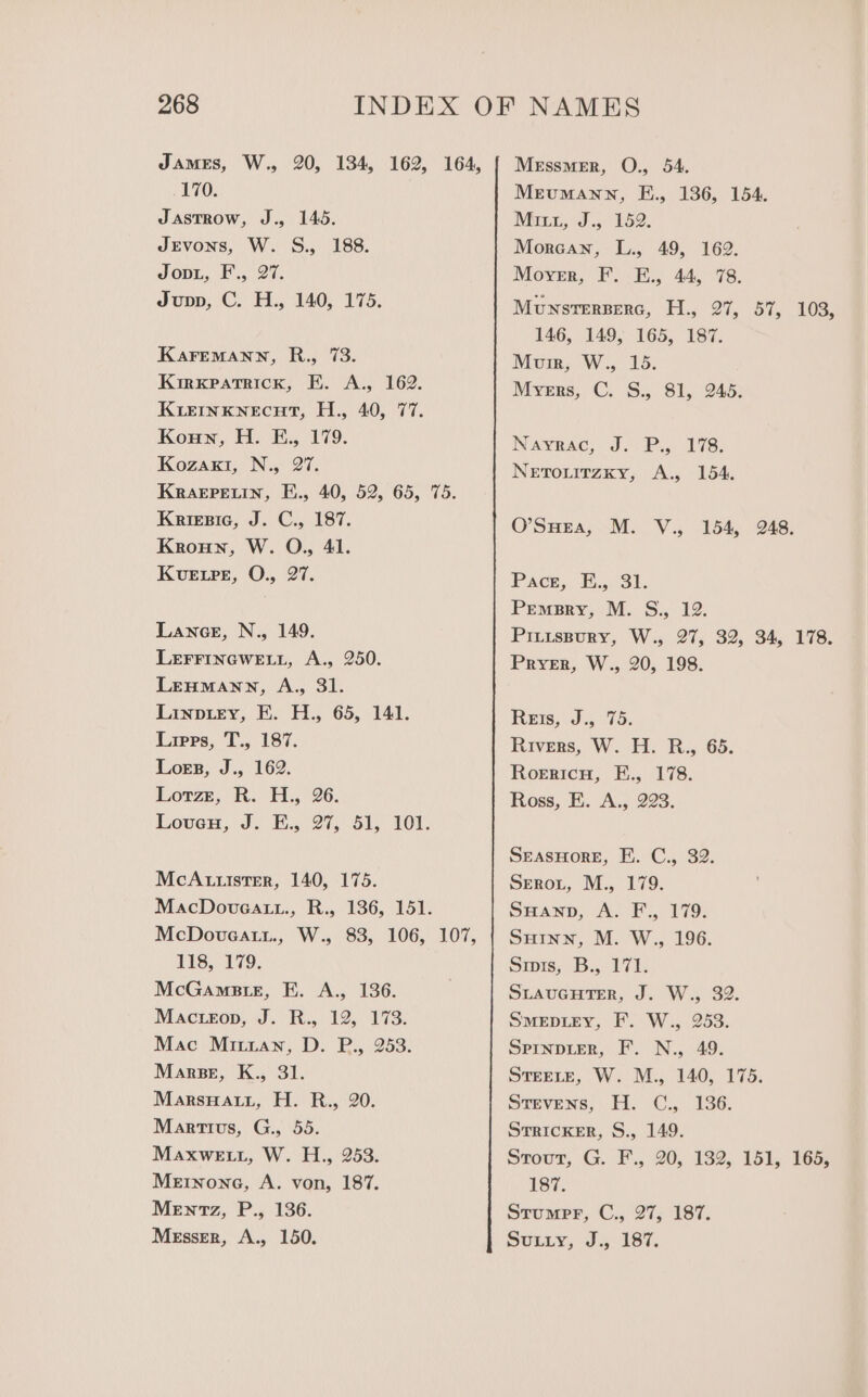 James, W., 20, 134, 162, 164, { Messmer, O., 54. 170. Mrumann, E., 136, 154. Jastrow, J., 145. Mri, J., 152. JEvons, W. S., 188. Morcan, L., 49, 162. Joni, F., 27. Mover, F. E., 44, 78. Jupp, C. H., 140, 175. MUNSTERBERG, He i, Si, 0a: 146, 149, 165, 187. KaremMann, R., 73. Mum, W., 15. Kirxpatrick, EK. A., 162. Myers, C. S., 81, 245. KLEINKNECHT, H., 40, 77. Koun, H. E., 179. Nayrac, J. P., 178. Kozaxt, N., 27. Netouitzky, A., 154. Krarpetin, E., 40, 52, 65, 75. Kriesic, J. C., 187. O’SHEa, M. V., 154, 248. Kroun, W. O., 41. Kuetre, O., 27. Pace, E., 31. Premsry, M. S., 12. Lance, N., 149. Piuuspury, W., 27, 32, 34, 178. LEFFINGWELL, A., 250. Prrer, W., 20, 198. Lenumann, A., 31. Linptey, EF. H., 65, 141. Reis, J., 75. Lipps, T., 187. Rivers, W. H. R., 65. Logs, J., 162. Roericu, H., 178. Lotrze, R. H., 26. Ross, E. A., 223. Loven, J. E., 27, 51, 101. SreasHore, E. C., 32. McAutister, 140, 175. Sreroxt, M., 179. MacDoveatt., R., 136, 151. SHanp, A. F., 179. McDoveat.., W., 83, 106, 107, | SuHinn, M. W., 196. 118, 179. Smis, B., 171. McGamsate, E. A., 136. SLAUGHTER, J. W., 32. Mactron, J. Ry 12; 173: Smeptey, F. W., 253. Mac Mitian, D. P., 253. SPINDLER, F’. N., 49. Marpse, K., 31. STEELE, W. M., 140, 175. MarsnHat.z, H. R., 20. Stevens, H. C., 136. Martius, G., 55. STRICKER, S., 149. Maxwet., W. H., 253. Stour, G. F., 20, 182, 151, 165, Metnone, A. von, 187. 187. Mentz, P., 136. Stumpr, C., 27, 187. Messer, A., 150. Sutiy, J. 187.