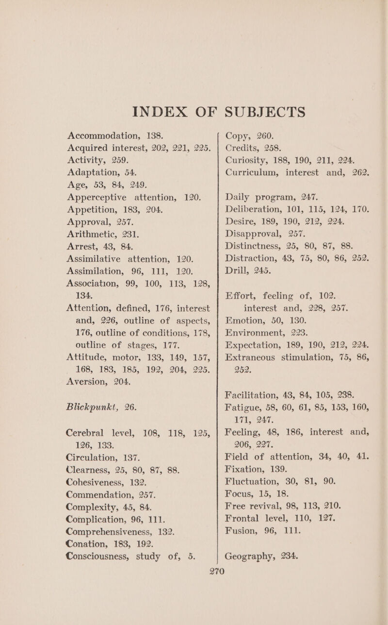 Accommodation, 138. Acquired interest, 202, 221, 225. Activity, 259. Adaptation, 54. Age, 53, 84, 249. Apperceptive attention, 120. Appetition, 183, 204. Approval, 257. Arithmetic, 231. Arrest, 43, 84. Assimilative attention, 120. Assimilation, 96, 111, 120. Association, 99, 100, 113, 128, 134. Attention, defined, 176, interest and, 226, outline of aspects, 176, outline of conditions, 178, outline of stages, 177. Attitude, motor, 133, 149, 157, 168, 183, 185, 192, 204, 225. Aversion, 204, Blickpunkt, 26. Cerebral level, 108, 118, 125, 126, 133. Circulation, 137. Clearness, 25, 80, 87, 88. Cohesiveness, 132. Commendation, 257. Complexity, 45, 84. Complication, 96, 111. Comprehensiveness, 132. Conation, 183, 192. Consciousness, study of, 5. Copy, 260. Credits, 258. Curiosity, 188, 190, 211, 224. Curriculum, interest and, 262. Daily program, 247. Deliberation, 101, 115, 124, 170. Desire, 189, 190, 212, 224. Disapproval, 257. Distinctness, 25, 80, 87, 88. Distraction, 43, 75, 80, 86, 252. Drill, 245. Effort, feeling of, 102. interest and, 228, 257. Emotion, 50, 130. Environment, 223. Expectation, 189, 190, 212, 224. Extraneous stimulation, 75, 86, 252. Facilitation, 43, 84, 105, 238. Fatigue, 58, 60, 61, 85, 153, 160, 11, G47. Feeling, 48, 186, interest and, 206, 227. Field of attention, 34, 40, 41. Fixation, 139. Fluctuation, 30, 81, 90. Focus, 15,18. Free revival, 98, 113, 210. Frontal level, 110, 127. Fusion, 96, 111. Geography, 234.