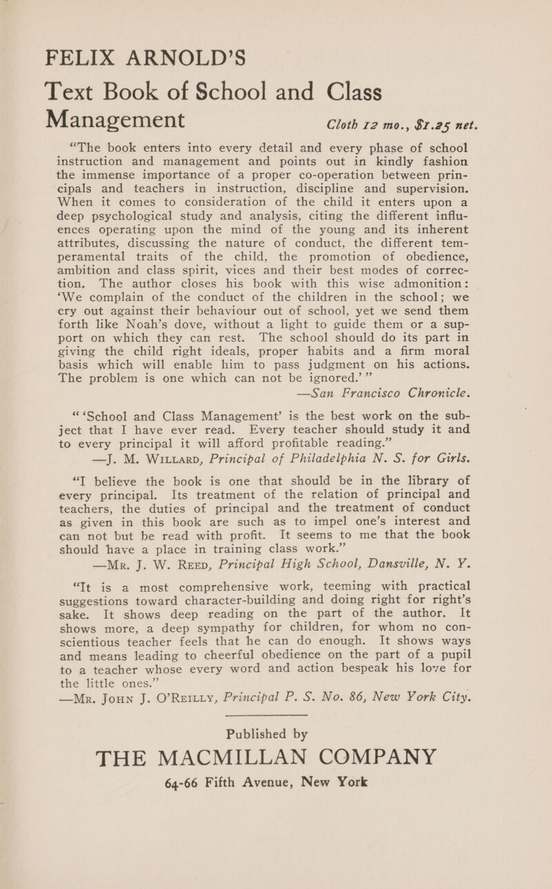 FELIX ARNOLD’S Text Book of School and Class Management Cloth 12 mo., $1.25 net. “The book enters into every detail and every phase of school instruction and management and points out in kindly fashion the immense importance of a proper co-operation between prin- cipals and teachers in instruction, discipline and supervision. When it comes to consideration of the child it enters upon a deep psychological study and analysis, citing the different influ- ences operating upon the mind of the young and its inherent attributes, discussing the nature of conduct, the different tem- peramental traits of the child, the promotion of obedience, ambition and class spirit, vices and their best modes of correc- tion. The author closes his book with this wise admonition: | ‘We complain of the conduct of the children in the school; we cry out against their behaviour out of school, yet we send them forth like Noah’s dove, without a light to guide them or a sup- port on which they can rest. The school should do its part in giving the child right ideals, proper habits and a firm moral basis which will enable him to pass judgment on his actions. The problem is one which can not be ignored.’” —San Francisco Chronicle. “ ‘School and Class Management’ is the best work on the sub- ject that I have ever read. Every teacher should study it and to every principal it will afford profitable reading.” —J. M. Wixtarp, Principal of Philadelphia N. S. for Girls. “I believe the book is one that should be in the library of every principal. Its treatment of the relation of principal and teachers, the duties of principal and the treatment of conduct as given in this book are such as to impel one’s interest and can not but be read with profit. It seems to me that the book should have a place in training class work.” —Mnr. J. W. Reep, Principal High School, Dansville, N. Y. “Tt is a most comprehensive work, teeming with practical suggestions toward character-building and doing right for right’s sake. It shows deep reading on the part of the author. It shows more, a deep sympathy for children, for whom no con- scientious teacher feels that he can do enough. It shows ways and means leading to cheerful obedience on the part of a pupil to a teacher whose every word and action bespeak his love for the little ones.” —Mrpr. Joun J. O’Reitty, Principal P. S. No. 86, New York City. Published by THE MACMILLAN COMPANY
