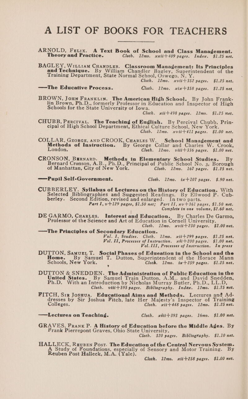 ARNOLD, Ferix. A Text Book of School and Class Management. Theory and Practice. Cloth. l2mo. xxiit409 pages. Index. $1.25 net. BAGLEY, Wiri1am CHanpier. Classroom Management: Its Principles and Technique. By William Chandler Bagley, Superintendent of the Training Department, State Normal School, Oswego, N. Y. Cloth. 12mo. xviit352 pages. $1.25 net. —The Educative Process. Cloth. 12mo. xix+358 pages. $1.25 net, BROWN, Joun Franxiin. The American High School. By John Frank- lin Brown, Ph.D., formerly Professor in Education and Inspector of High Schools for the State University of Iowa. Cloth. xiit498 pages. 12mo. $1.25 net. CHUBB, Percivat. The Teaching of English. By Percival Chubb, Prin- cipal of High School Department, Ethical Culture School, New York. Cloth. 12mo. xviit41l pages. $1.00 net. COLLAR, GeorGe, anp CROOK, Cuartes W. School Management and Methods of Instruction. By George Collar and Charles W. Crook, London. Cloth. 12mo. viiit336 pages. $1.00 net. CRONSON, Brrnarp. Methods in Elementary School Studies. By Bernard Cronson, A.B., Ph.D., Principal of Public School No. 3, Borough of Manhattan, City of New York. Cloth. 12mo. 167 pages. $1.25 net. — Pupil Self-Government. Cloth. 12mo. ix+107 pages. $.90 net. CUBBERLEY. Syllabus of Lectures on the History of Education. With Selected Bibliographies and Suggested Readings. By Ellwood P. Cub- berley. Second Edition, revised and enlarged. Intwo parts. Part I, v+129 pages, $1.50 net; Part II, xv +361 pages, $1.50 net. Complete in one volume, $2.60 net. DE GARMO, Cuartes. Interest and Education. By Charles De Garmo, Professor of the Science and Art of Education in Cornell University. Cloth. 12mo. xviit230 pages. $1.00 net. —tThe Principles of Secondary Education. Vol. I, Studies. Cloth. 12mo. xiit299 pages. $1.25 net. Vol. Il, Processes of Instruction. xtit200 pages. $1.00 net. Vol. III, Processes of Instruction. In press DUTTON, SamuetT. Social Phases of Education in the School and the Home. By Samuel T. Dutton, Superintendent of the Horace Mann Schools, New York. i Cloth. 12mo. ix+259 pages. $1.25 net. DUTTON &amp; SNEDDEN. The Administration of Public Education in the United States. By Samuel Train Dutton, A.M.. and David Snedden, Ph.D. With an Introduction by Nicholas Murray Butler, Ph.D., LL.D, Cloth. viiit595 pages. Bibliography. Index. 12mo. $1.75 net. FITCH, Siz Josnva. Educational Aims and Methods. Lectures and Ad- dresses by Sir Joshua Fitch, late Her Majesty’s Inspector of Training Colleges. Cloth. xii+448 pages. 12mo. $1.25 net. —Lectures on Teaching. Cloth. x#ii+393 pages. I6mo. $1.00 net. GRAVES, Franx P. A History of Education before the Middle Ages. By Frank Pierrepont Graves, Ohio State University. Cloth. 320 pages. Bibliography. $1.10 net. HALLECK, Revszen Post. The Education of the Central Nervous System. A Study of Foundations, especially of Sensory and Motor Training. By Reuben Post Halleck, M.A. (Yale). Cloth. 12mo. xii+258 pages. $1.00 net.