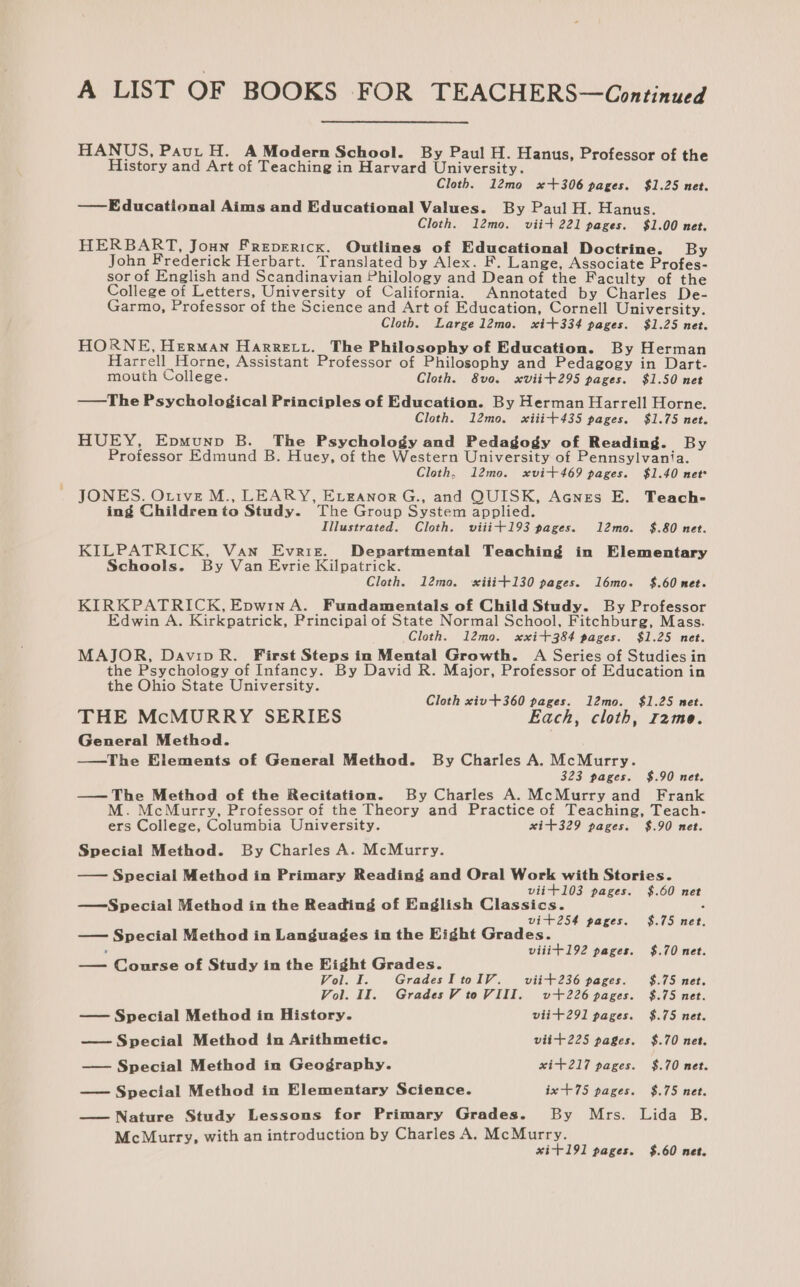 HANUS, Paut H. A Modern School. By Paul H. Hanus, Professor of the History and Art of Teaching in Harvard University. Cloth. 12mo x+306 pages. $1.25 net. ——Educational Aims and Educational Values. By Paul H. Hanus. Cloth. 12mo. viit 221 pages. $1.00 net. HERBART, Joun Frepericx. Outlines of Educational Doctrine. By John Frederick Herbart. Translated by Alex. F. Lange, Associate Profes- sor of English and Scandinavian Philology and Dean of the Faculty of the College of Letters, University of California. Annotated by Charles De- Garmo, Professor of the Science and Art of Education, Cornell University. Cloth. Large l2mo. xit334 pages. $1.25 net. HORNE, Herman Harretu. The Philosophy of Education. By Herman Harrell Horne, Assistant Professor of Philosophy and Pedagogy in Dart- mouth College. Cloth. 8vo. xviit295 pages. $1.50 net —The Psychological Principles of Education. By Herman Harrell Horne. Cloth. 12mo. xiiit+435 pages. $1.75 net. HUEY, Epmunp B. The Psychology and Pedagogy of Reading. By Professor Edmund B. Huey, of the Western University of Pennsylvania. Cloth, 12mo. xvit469 pages. $1.40 net JONES. Otive M., LEARY, EvganorG., and QUISK, Acnges E. Teach- ing Childrento Study. The Group System applied. Illustrated. Cloth. viiit+193 pages. 12mo. $.80 net. KILPATRICK, Van Evrit. Departmental Teaching in Elementary Schools. By Van Evrie Kilpatrick. Cloth. 12mo. sxiii+130 pages. l6mo. $.60 net. KIRKPATRICK, EpwinA. Fundamentals of Child Study. By Professor Edwin A. Kirkpatrick, Principal of State Normal School, Fitchburg, Mass. Cloth. 12mo. xxit384 pages. $1.25 net. MAJOR, DavipR. First Steps in Mental Growth. A Series of Studies in the Psychology of Infancy. By David R. Major, Professor of Education in the Ohio State University. Cloth xiv+360 pages. 12mo. $1.25 met. THE McMURRY SERIES Each, cloth, r2me. General Method. —tThe Elements of General Method. By Charles A. McMurry. 323 pages. $.90 net. —— The Method of the Recitation. By Charles A. McMurry and Frank M. McMurry, Professor of the Theory and Practice of Teaching, Teach- ers College, Columbia University. xit+329 pages. $.90 net. Special Method. By Charles A. McMurry. — Special Method in Primary Reading and Oral Work with Stories. viit103 pages. $.60 net —Special Method in the Reading of English Classics. : vit254 pages. $.75 net. — Special Method in Languages in the Eight Grades. : viiit192 pages. $.70 net. — Course of Study in the Eight Grades. Vol. I. GradesItoIV. viit236 pages. $.75 net. Vol. II. GradesV toVIII. v+226 pages. $.75 net. — Special Method in History. viit+291 pages. $.75 net. — Special Method in Arithmetic. viit+225 pages. $.70 net. — Special Method in Geography. xit+217 pages. $.70 net. — Special Method in Elementary Science. ix +75 pages. $.75 net. — Nature Study Lessons for Primary Grades. By Mrs. Lida B. McMurtry, with an introduction by Charles A. McMurry. xit191 pages. $.60 net.