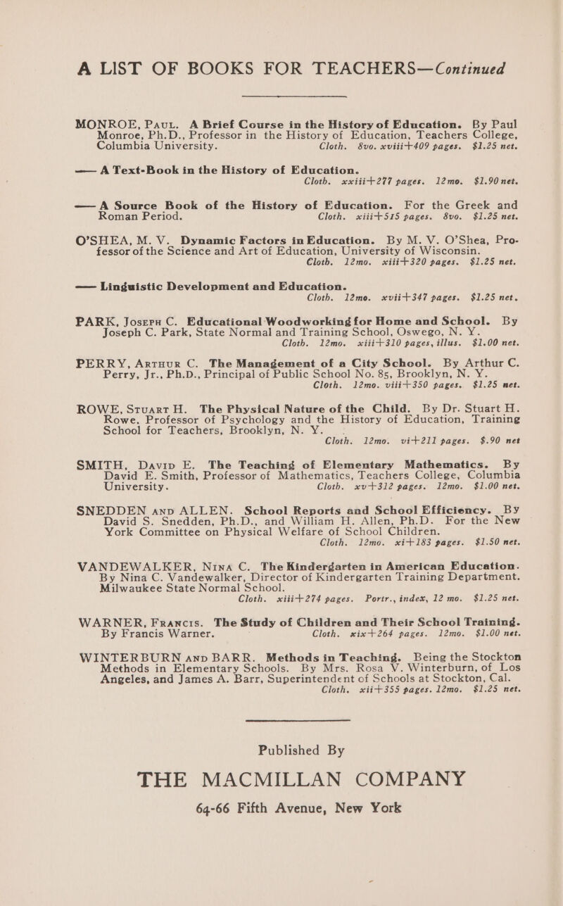MONROE, Pavt. A Brief Course in the History of Education. By Paul Monroe, Ph.D., Professor in the History of Education, Teachers College, Columbia University. Cloth. 8vo. xviiit409 pages. $1.25 net. —— A Text-Book in the History of Education. Cloth. xxiitit277 pages. 12mo. $1.90 net. — A Source Book of the History of Education. For the Greek and Roman Period. Cloth. xiiit+515 pages. 8vo. $1.25 net. O’SHEA, M. V. Dynamic Factors in Education. By M. V. O’Shea, Pro- fessor of the Science and Art of Education, University of Wisconsin. Cloth. 12mo. sxiiit+320 pages. $1.25 net. -—— Linguistic Development and Education. Cloth. 12mo. xviit+347 pages. $1.25 net. PARK, Joseru C. Educational Woodworking for Home and School. By Joseph C. Park, State Normal and Training School, Oswego, N. Y. Cloth. 12mo. «xiii+310 pages, illus. $1.00 net. PERRY, ArtHuur C. The Management of a City School. By Arthur C. Perry, Jr., Ph.D., Principal of Public School No. 85, Brooklyn, N. Y. Cloth. l2mo. viiit350 pages. $1.25 met. ROWE, StuartH. The Physical Nature of the Child. By Dr. Stuart H. owe. Professor of Psychology and the History of Education, Training School for Teachers, Brooklyn, N. Y Cloth. 12mo. vit2I11 pages. $.90 net SMITH, Davipv E. The Teaching of Elementary Mathematics. By David E. Smith, Professor of Mathematics, Teachers College, Columbia University. Cloth. xv+312 pages. 12mo. $1.00 net. SNEDDEN anp ALLEN. School Reports and School Efficiency. By David S. Snedden, Ph.D., and William H. Allen, Ph.D. For the New York Committee on Physical Welfare of School Children. Cloth. 12mo. xi+183 pages. $1.50 net. VANDEWALKER, Nina C. The Kindergarten in American Education. By Nina C. Vandewalker, Director of Kindergarten Training Department. Milwaukee State Normal School. Cloth. xiiit274 pages. Portr., index, 12 mo. $1.25 net. WARNER, Francis. The Study of Children and Their School Training. By Francis Warner. Cloth. sxix+264 pages. 12mo. $1.00 net. WINTERBURN anv BARR. Methods in Teaching. Being the Stockton Methods in Elementary Schools. By Mrs. Rosa V. Winterburn, of_ Los Angeles, and James A. Barr, Superintendent of Schools at Stockton, Cal. Cloth. xiit+355 pages. 12mo. $1.25 net. Published By THE MACMILLAN COMPANY