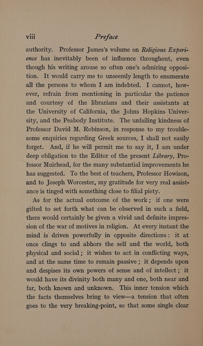 authority. Professor James’s volume on Religious Expert- ence has inevitably been of influence throughout, even though his writing arouse so often one’s admiring opposi-. tion. It would carry me to unseemly length to enumerate all the persons to whom I am indebted. I cannot, how- ever, refrain from mentioning in particular the patience and courtesy of the librarians and their assistants at the University of California, the Johns Hopkins Univer- sity, and the Peabody Institute. The unfailing kindness of Professor David M. Robinson, in response to my trouble- some enquiries regarding Greek sources, I shall not easily forget. And, if he will permit me to say it, I am under deep obligation to the Editor of the present Library, Pro- fessor Muirhead, for the many substantial improvements he has suggested. To the best of teachers, Professor Howison, and to Joseph Worcester, my gratitude for very real assist- ance is tinged with something close to filial piety. As for the actual outcome of the work; if one were gifted to set forth what can be observed in such a field, there would certainly be given a vivid and definite impres- sion of the war of motives in religion. At every instant the mind is driven powerfully in opposite directions: it at once clings to and abhors the self and the world, both physical and social; it wishes to act in conflicting ways, and at the same time to remain passive ; it depends upon and despises its own powers of sense and of intellect ; it would have its divinity both many and one, both near and far, both known and unknown. This inner tension which the facts themselves bring to view—a tension that often goes to the very breaking-point, so that some single clear