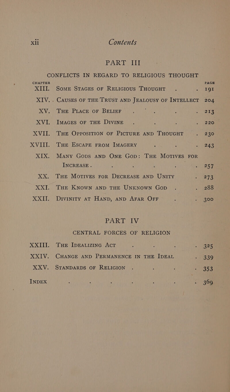 PAR Ry CONFLICTS IN REGARD TO RELIGIOUS THOUGHT CHAPTER XIII. Some STAGES OF RELIGIOUS THOUGHT XIV. . CAUSES OF THE TRUST AND JEALOUSY OF INTELLECT XV. THE PLACE OF BELIEF XVI. ImMaGES OF THE DIVINE XVII. THE OpposiITION OF PICTURE AND THOUGHT XVIII. THE ESCAPE From IMAGERY XIX. Many Gops anp ONE Gop: THE MOTIVES FOR INCREASE. XX. THe MOortTIvEs FoR DECREASE AND UNITY XXI. THEr KNOWN AND THE UNKNOWN Gop XXII. Divinity at Hanp, AND AFAR OFF PAR TLV. CENTRAL FORCES OF RELIGION XXIII. THe IpEeALIzZING AcT XXIV. CHANGE AND PERMANENCE IN THE IDEAL XXV. STANDARDS OF RELIGION INDEX PAGE IgI 204 213 220 230 243 257 273 288 300 325 339 353 369