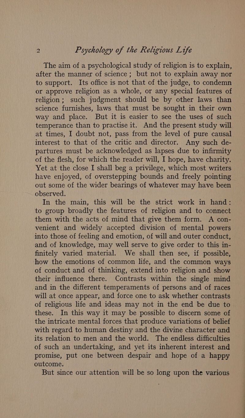 The aim of a psychological study of religion is to explain, after the manner of science; but not to explain away nor to support. Its office is not that of the judge, to condemn or approve religion as a whole, or any special features of religion ; such judgment should be by other laws than science furnishes, laws that must be sought in their own way and place. But it is easier to see the uses of such temperance than to practise it. And the present study will at times, I doubt not, pass from the level of pure causal interest to that of the critic and director. Any such de- partures must be acknowledged as lapses due to infirmity of the flesh, for which the reader will, I hope, have charity. Yet at the close I shall beg a privilege, which most writers have enjoyed, of overstepping bounds and freely pointing out some of the wider bearings of whatever may have been observed. In the main, this will be the strict work in hand: to group broadly the features of religion and to connect them with the acts of mind that give them form. A con- venient and widely accepted division of mental powers into those of feeling and emotion, of will and outer conduct, and of knowledge, may well serve to give order to this in- finitely varied material. We shall then see, if possible, how the emotions of common life, and the common ways of conduct and of thinking, extend into religion and show their influence there. Contrasts within the single mind and in the different temperaments of persons and of races will at once appear, and force one to ask whether contrasts of religious life and ideas may not in the end be due to these. In this way it may be possible to discern some of the intricate mental forces that produce variations of belief with regard to human destiny and the divine character and its relation to men and the world. The endless difficulties of such an undertaking, and yet its inherent interest and promise, put one between despair and hope of a happy outcome. But since our attention will be so long upon the various