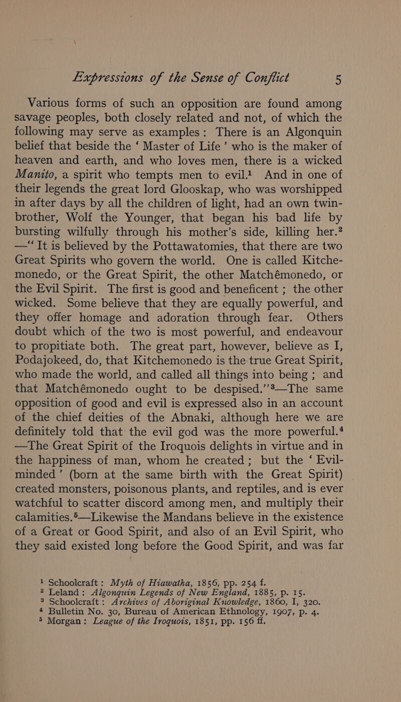 Various forms of such an opposition are found among savage peoples, both closely related and not, of which the following may serve as examples: There is an Algonquin belief that beside the ‘ Master of Life’ who is the maker of heaven and earth, and who loves men, there is a wicked Mamito, a spirit who tempts men to evil And in one of their legends the great lord Glooskap, who was worshipped in after days by all the children of light, had an own twin- brother, Wolf the Younger, that began his bad life by bursting wilfully through his mother’s side, killing her.? —“It is believed by the Pottawatomies, that there are two Great Spirits who govern the world. One is called Kitche- monedo, or the Great Spirit, the other Matchémonedo, or the Evil Spirit. The first is good and beneficent ; the other wicked. Some believe that they are equally powerful, and they offer homage and adoration through fear. Others doubt which of the two is most powerful, and endeavour to propitiate both. The great part, however, believe as I, Podajokeed, do, that Kitchemonedo is the true Great Spirit, who made the world, and called all things into being ; and that Matchémonedo ought to be despised.”*—The same opposition of good and evil is expressed also in an account of the chief deities of the Abnaki, although here we are definitely told that the evil god was the more powerful.‘ —The Great Spirit of the Iroquois delights in virtue and in the happiness of man, whom he created; but the ‘ Evil- minded’ (born at the same birth with the Great Spirit) created monsters, poisonous plants, and reptiles, and is ever watchful to scatter discord among men, and multiply their calamities.5-—Likewise the Mandans believe in the existence of a Great or Good Spirit, and also of an Evil Spirit, who they said existed long before the Good Spirit, and was far 1 Schoolcraft: Myth of Hiawatha, 1856, pp. 254 f. * Leland: Algonquin Legends of New England, 1885, p. 15. 3 Schoolcraft : Archives of Aboriginal Knowledge, 1860, I, 320. 4 Bulletin No. 30, Bureau of American Ethnology, 1907, p. 4. &gt; Morgan: League of the Iroquois, 1851, pp. 156 ff.