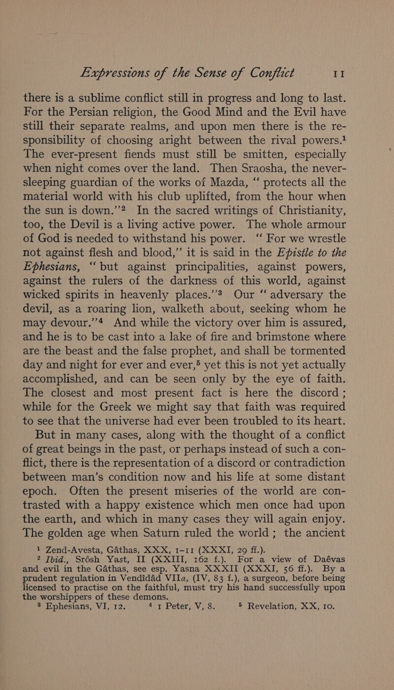 there is a sublime conflict still in progress and long to last. For the Persian religion, the Good Mind and the Evil have still their separate realms, and upon men there is the re- sponsibility of choosing aright between the rival powers. The ever-present fiends must still be smitten, especially when night comes over the land. Then Sraosha, the never- sleeping guardian of the works of Mazda, “ protects all the material world with his club uplifted, from the hour when the sun is down.’ In the sacred writings of Christianity, too, the Devil is a living active power. The whole armour of God is needed to withstand his power. ‘‘ For we wrestle not against flesh and blood,”’ it is said in the Epzstle to the Ephesians, ‘“‘but against principalities, against powers, against the rulers of the darkness of this world, against wicked spirits in heavenly places.’’? Our ‘‘ adversary the devil, as a roaring lion, walketh about, seeking whom he may devour.’’4 And while the victory over him is assured, and he is to be cast into a lake of fire and brimstone where are the beast and the false prophet, and shall be tormented day and night for ever and ever,® yet this is not yet actually accomplished, and can be seen only by the eye of faith. The closest and most present fact is here the discord ; while for the Greek we might say that faith was required to see that the universe had ever been troubled to its heart. But in many cases, along with the thought of a conflict of great beings in the past, or perhaps instead of such a con- flict, there is the representation of a discord or contradiction between man’s condition now and his life at some distant epoch. Often the present miseries of the world are con- trasted with a happy existence which men once had upon the earth, and which in many cases they will again enjoy. The golden age when Saturn ruled the world; the ancient 1 Zend-Avesta, Gathas, XXX, 1-11 (XXXI, 29 ff.). 2 Ibid., Srésh Yast, II (XXIII, 162 f.). For a view of Daévas and evil in the Gathas, see esp. Yasna XXXII (XXXI, 56 ff.). By a prudent regulation in Vendidad VIIa, (IV, 83 f.), a surgeon, before being licensed to practise on the faithful, must try his hand successfully upon the worshippers of these demons. 8 Ephesians, VI, 12. 4\1 Peter) V, 3. 5 Revelation, XX, 10.