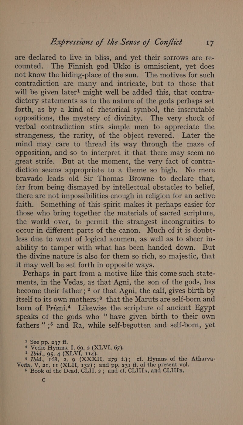 are declared to live in bliss, and yet their sorrows are re- counted. The Finnish god Ukko is omniscient, yet does not know the hiding-place of the sun. The motives for such contradiction are many and intricate, but to those that will be given later! might well be added this, that contra- dictory statements as to the nature of the gods perhaps set forth, as by a kind of rhetorical symbol, the inscrutable oppositions, the mystery of divinity. The very shock of verbal contradiction stirs simple men to appreciate the strangeness, the rarity, of the object revered. Later the mind may care to thread its way through the maze of opposition, and so to interpret it that there may seem no great strife. But at the moment, the very fact of contra- diction seems appropriate to a theme so high. No mere bravado leads old Sir Thomas Browne to declare that, far from being dismayed by intellectual obstacles to belief, there are not impossibilities enough in religion for an active faith. Something of this spirit makes it perhaps easier for those who bring together the materials of sacred scripture, the world over, to permit the strangest incongruities to occur in different parts of the canon. Much of it is doubt- less due to want of logical acumen, as well as to sheer in- ability to tamper with what has been handed down. But the divine nature is also for them so rich, so majestic, that it may well be set forth in opposite ways. Perhaps in part from a motive like this come such state- ments, in the Vedas, as that Agni, the son of the gods, has become their father ; 2 or that Agni, the calf, gives birth by itself to its own mothers;? that the Maruts are self-born and born of Prisni.4 Likewise the scripture of ancient Egypt speaks of the gods who “ have given birth to their own fathers’ ;&gt; and Ra, while self-begotten and self-born, yet eyoee Dp. 237 i. 2 Vedic Hymns, I, 69, 2 (XLVI, 67). 3 Tbid., 95, 4 (XLVI, 114). 4 Ibid., 168, 2, 9 (XXXII, 279 f.); cf. Hymns of the Atharva- Veda, V, 21, 11 (XLII, 132); and pp. 231 ff. of the present vol. 5 Book of the Dead, CLII, 2; and cf, CLITTa, and CLITIz, C